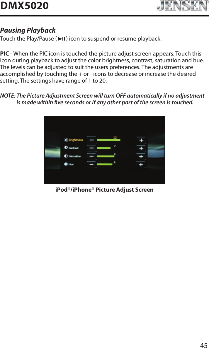 45DMX5020Pausing PlaybackTouch the Play/Pause (   ) icon to suspend or resume playback.PIC - When the PIC icon is touched the picture adjust screen appears. Touch this icon during playback to adjust the color brightness, contrast, saturation and hue. The levels can be adjusted to suit the users preferences. The adjustments are accomplished by touching the + or - icons to decrease or increase the desired setting. The settings have range of 1 to 20. NOTE:  The Picture Adjustment Screen will turn OFF automatically if no adjustment is made within ve seconds or if any other part of the screen is touched.iPod&reg;/iPhone&reg; Picture Adjust Screen