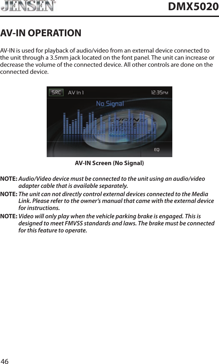 46DMX5020AV-IN OPERATIONAV-IN is used for playback of audio/video from an external device connected to the unit through a 3.5mm jack located on the font panel. The unit can increase or decrease the volume of the connected device. All other controls are done on the connected device.AV-IN Screen (No Signal)NOTE: Audio/Video device must be connected to the unit using an audio/video adapter cable that is available separately.NOTE: The unit can not directly control external devices connected to the Media Link. Please refer to the owner&rsquo;s manual that came with the external device for instructions.NOTE: Video will only play when the vehicle parking brake is engaged. This is designed to meet FMVSS standards and laws. The brake must be connected for this feature to operate.