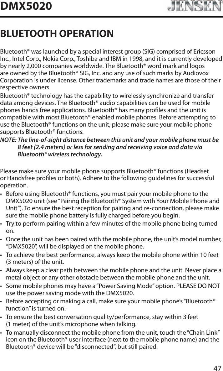 47DMX5020BLUETOOTH OPERATIONBluetooth&reg; was launched by a special interest group (SIG) comprised of Ericsson Inc., Intel Corp., Nokia Corp., Toshiba and IBM in 1998, and it is currently developed by nearly 2,000 companies worldwide. The Bluetooth&reg; word mark and logos are owned by the Bluetooth&reg; SIG, Inc. and any use of such marks by Audiovox Corporation is under license. Other trademarks and trade names are those of their respective owners.Bluetooth&reg; technology has the capability to wirelessly synchronize and transfer data among devices. The Bluetooth&reg; audio capabilities can be used for mobile phones hands free applications. Bluetooth&reg; has many proles and the unit is compatible with most Bluetooth&reg; enabled mobile phones. Before attempting to use the Bluetooth&reg; functions on the unit, please make sure your mobile phone supports Bluetooth&reg; functions.NOTE:  The line-of-sight distance between this unit and your mobile phone must be 8 feet (2.4 meters) or less for sending and receiving voice and data via Bluetooth&reg; wireless technology.Please make sure your mobile phone supports Bluetooth&reg; functions (Headset or Handsfree proles or both). Adhere to the following guidelines for successful operation.&bull; Before using Bluetooth&reg; functions, you must pair your mobile phone to the DMX5020 unit (see &ldquo;Pairing the Bluetooth&reg; System with Your Mobile Phone and Unit&rdquo;). To ensure the best reception for pairing and re-connection, please make sure the mobile phone battery is fully charged before you begin.&bull; Try to perform pairing within a few minutes of the mobile phone being turned on.&bull; Once the unit has been paired with the mobile phone, the unit&rsquo;s model number, &ldquo;DMX5020&rdquo;, will be displayed on the mobile phone.&bull; To achieve the best performance, always keep the mobile phone within 10 feet (3 meters) of the unit.&bull; Always keep a clear path between the mobile phone and the unit. Never place a metal object or any other obstacle between the mobile phone and the unit. &bull; Some mobile phones may have a &ldquo;Power Saving Mode&rdquo; option. PLEASE DO NOT use the power saving mode with the DMX5020.&bull; Before accepting or making a call, make sure your mobile phone&rsquo;s &ldquo;Bluetooth&reg; function&rdquo; is turned on.&bull; To ensure the best conversation quality/performance, stay within 3 feet (1 meter) of the unit&rsquo;s microphone when talking.&bull; To manually disconnect the mobile phone from the unit, touch the &ldquo;Chain Link&rdquo; icon on the Bluetooth&reg; user interface (next to the mobile phone name) and the Bluetooth&reg; device will be &ldquo;disconnected&rdquo;, but still paired.
