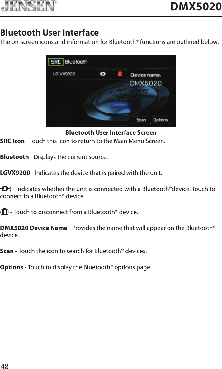 48DMX5020Bluetooth User InterfaceThe on-screen icons and information for Bluetooth&reg; functions are outlined below.Bluetooth User Interface ScreenSRC Icon - Touch this icon to return to the Main Menu Screen.Bluetooth - Displays the current source. LGVX9200  - Indicates the device that is paired with the unit.) - Indicates whether the unit is connected with a Bluetooth&reg;device. Touch to connect to a Bluetooth&reg; device.( ) - Touch to disconnect from a Bluetooth&reg; device.DMX5020 Device Name - Provides the name that will appear on the Bluetooth&reg; device. Scan - Touch the icon to search for Bluetooth&reg; devices.Options - Touch to display the Bluetooth&reg; options page.