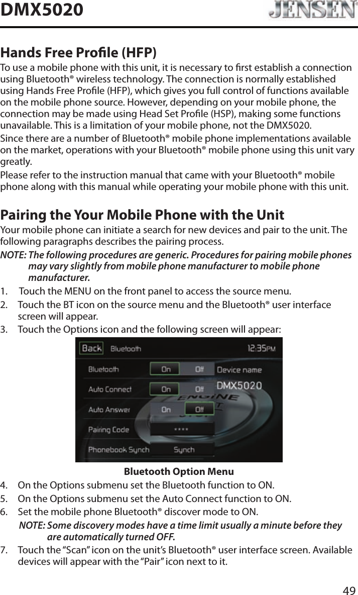 49DMX5020Hands Free Prole (HFP)To use a mobile phone with this unit, it is necessary to rst establish a connection using Bluetooth&reg; wireless technology. The connection is normally established using Hands Free Prole (HFP), which gives you full control of functions available on the mobile phone source. However, depending on your mobile phone, the connection may be made using Head Set Prole (HSP), making some functions unavailable. This is a limitation of your mobile phone, not the DMX5020.Since there are a number of Bluetooth&reg; mobile phone implementations available on the market, operations with your Bluetooth&reg; mobile phone using this unit vary greatly.Please refer to the instruction manual that came with your Bluetooth&reg; mobile phone along with this manual while operating your mobile phone with this unit.Pairing the Your Mobile Phone with the UnitYour mobile phone can initiate a search for new devices and pair to the unit. The following paragraphs describes the pairing process.NOTE:  The following procedures are generic. Procedures for pairing mobile phones may vary slightly from mobile phone manufacturer to mobile phone manufacturer.1.  Touch the MENU on the front panel to access the source menu.2.   Touch the BT icon on the source menu and the Bluetooth&reg; user interface screen will appear. 3.  Touch the Options icon and the following screen will appear: Bluetooth Option Menu4.  On the Options submenu set the Bluetooth function to ON.5.  On the Options submenu set the Auto Connect function to ON.6.  Set the mobile phone Bluetooth&reg; discover mode to ON.NOTE:  Some discovery modes have a time limit usually a minute before they are automatically turned OFF.7.   Touch the &ldquo;Scan&rdquo; icon on the unit&rsquo;s Bluetooth&reg; user interface screen. Available devices will appear with the &ldquo;Pair&rdquo; icon next to it.