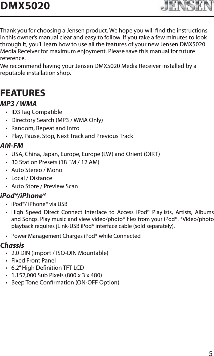 5DMX5020Thank you for choosing a Jensen product. We hope you will nd the instructions in this owner&rsquo;s manual clear and easy to follow. If you take a few minutes to look through it, you&rsquo;ll learn how to use all the features of your new Jensen DMX5020 Media Receiver for maximum enjoyment. Please save this manual for future reference.We recommend having your Jensen DMX5020 Media Receiver installed by a reputable installation shop.FEATURESMP3 / WMA&bull; ID3 Tag Compatible&bull; Directory Search (MP3 / WMA Only)&bull; Random, Repeat and Intro&bull; Play, Pause, Stop, Next Track and Previous TrackAM-FM&bull; USA, China, Japan, Europe, Europe (LW) and Orient (OIRT)&bull; 30 Station Presets (18 FM / 12 AM)&bull; Auto Stereo / Mono&bull; Local / Distance&bull; Auto Store / Preview ScaniPod&reg;/iPhone&reg;&bull; iPod&reg;/ iPhone&reg; via USB&bull;  High Speed Direct Connect Interface to Access iPod&reg; Playlists, Artists, Albums and Songs. Play music and view video/photo* les from your iPod&reg;. *Video/photo playback requires jLink-USB iPod&reg; interface cable (sold separately).&bull; Power Management Charges iPod&reg; while ConnectedChassis&bull; 2.0 DIN (Import / ISO-DIN Mountable)&bull; Fixed Front Panel&bull; 6.2&rdquo; High Denition TFT LCD&bull; 1,152,000 Sub Pixels (800 x 3 x 480)&bull; Beep Tone Conrmation (ON-OFF Option)