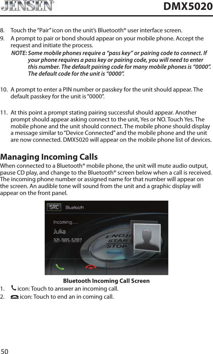 50DMX50208.   Touch the &ldquo;Pair&rdquo; icon on the unit&rsquo;s Bluetooth&reg; user interface screen.9.   A prompt to pair or bond should appear on your mobile phone. Accept the request and initiate the process.NOTE:  Some mobile phones require a &ldquo;pass key&rdquo; or pairing code to connect. If your phone requires a pass key or pairing code, you will need to enter this number. The default pairing code for many mobile phones is &ldquo;0000&rdquo;. The default code for the unit is &ldquo;0000&rdquo;.  10.   A prompt to enter a PIN number or passkey for the unit should appear. The default passkey for the unit is &ldquo;0000&rdquo;.11.   At this point a prompt stating pairing successful should appear. Another prompt should appear asking connect to the unit, Yes or NO. Touch Yes. The mobile phone and the unit should connect. The mobile phone should display a message similar to &ldquo;Device Connected&rdquo; and the mobile phone and the unit are now connected. DMX5020 will appear on the mobile phone list of devices.Managing Incoming CallsWhen connected to a Bluetooth&reg; mobile phone, the unit will mute audio output, pause CD play, and change to the Bluetooth&reg; screen below when a call is received. The incoming phone number or assigned name for that number will appear on the screen. An audible tone will sound from the unit and a graphic display will appear on the front panel. Bluetooth Incoming Call Screen1. 31 icon: Touch to answer an incoming call.2.     icon: Touch to end an in coming call.