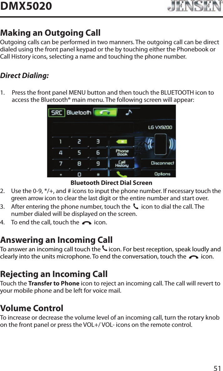 51DMX5020Making an Outgoing CallOutgoing calls can be performed in two manners. The outgoing call can be direct dialed using the front panel keypad or the by touching either the Phonebook or Call History icons, selecting a name and touching the phone number.Direct Dialing:1.   Press the front panel MENU button and then touch the BLUETOOTH icon to access the Bluetooth&reg; main menu. The following screen will appear:Bluetooth Direct Dial Screen2.   Use the 0-9, */+, and # icons to input the phone number. If necessary touch the green arrow icon to clear the last digit or the entire number and start over.3.   After entering the phone number, touch the  31  icon to dial the call. The number dialed will be displayed on the screen. 4.  To end the call, touch the     icon.Answering an Incoming CallTo answer an incoming call touch the 31 icon. For best reception, speak loudly and clearly into the units microphone. To end the conversation, touch the     icon.Rejecting an Incoming CallTouch the Transfer to Phone icon to reject an incoming call. The call will revert to your mobile phone and be left for voice mail.Volume ControlTo increase or decrease the volume level of an incoming call, turn the rotary knob on the front panel or press the VOL+/ VOL- icons on the remote control.
