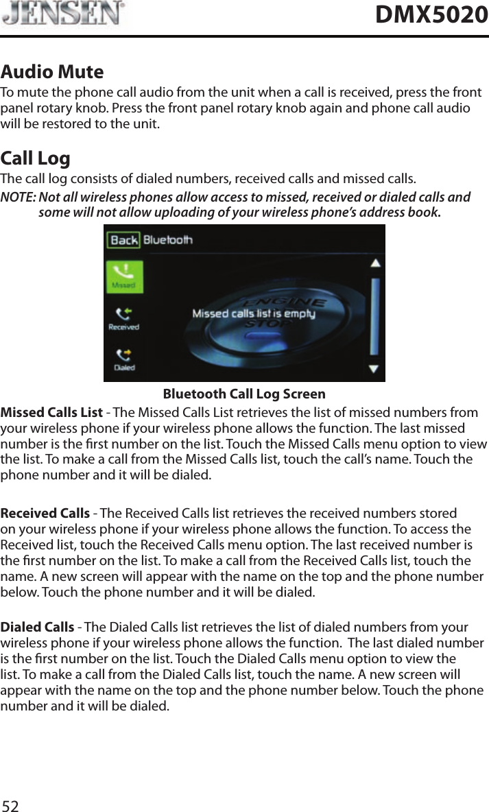 52DMX5020Audio MuteTo mute the phone call audio from the unit when a call is received, press the front panel rotary knob. Press the front panel rotary knob again and phone call audio will be restored to the unit.Call LogThe call log consists of dialed numbers, received calls and missed calls.NOTE:  Not all wireless phones allow access to missed, received or dialed calls and some will not allow uploading of your wireless phone&rsquo;s address book. Bluetooth Call Log ScreenMissed Calls List - The Missed Calls List retrieves the list of missed numbers from your wireless phone if your wireless phone allows the function. The last missed number is the rst number on the list. Touch the Missed Calls menu option to view the list. To make a call from the Missed Calls list, touch the call&rsquo;s name. Touch the phone number and it will be dialed.Received Calls - The Received Calls list retrieves the received numbers stored on your wireless phone if your wireless phone allows the function. To access the Received list, touch the Received Calls menu option. The last received number is the rst number on the list. To make a call from the Received Calls list, touch the name. A new screen will appear with the name on the top and the phone number below. Touch the phone number and it will be dialed.Dialed Calls - The Dialed Calls list retrieves the list of dialed numbers from your wireless phone if your wireless phone allows the function.  The last dialed number is the rst number on the list. Touch the Dialed Calls menu option to view the list. To make a call from the Dialed Calls list, touch the name. A new screen will appear with the name on the top and the phone number below. Touch the phone number and it will be dialed.