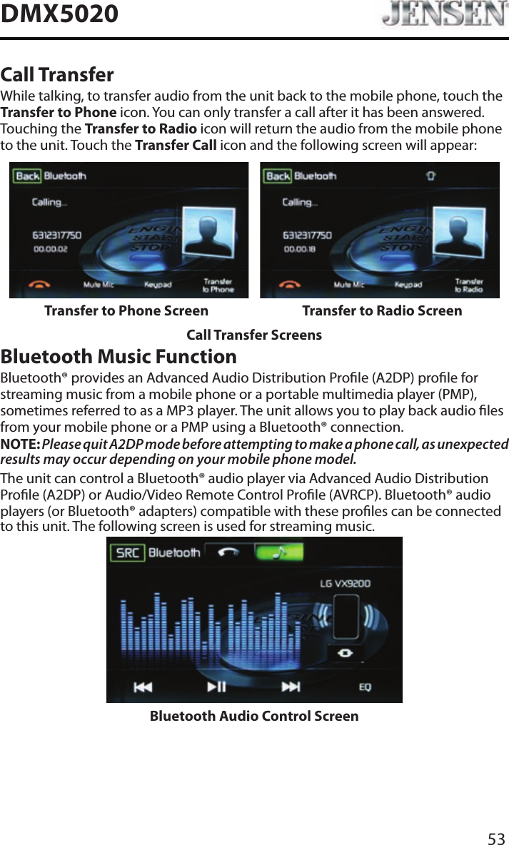 53DMX5020Call TransferWhile talking, to transfer audio from the unit back to the mobile phone, touch the Transfer to Phone icon. You can only transfer a call after it has been answered. Touching the Transfer to Radio icon will return the audio from the mobile phone to the unit. Touch the Transfer Call icon and the following screen will appear:Transfer to Phone Screen Transfer to Radio ScreenCall Transfer ScreensBluetooth Music FunctionBluetooth&reg; provides an Advanced Audio Distribution Prole (A2DP) prole for streaming music from a mobile phone or a portable multimedia player (PMP), sometimes referred to as a MP3 player. The unit allows you to play back audio les from your mobile phone or a PMP using a Bluetooth&reg; connection.NOTE: Please quit A2DP mode before attempting to make a phone call, as unexpected results may occur depending on your mobile phone model.The unit can control a Bluetooth&reg; audio player via Advanced Audio Distribution Prole (A2DP) or Audio/Video Remote Control Prole (AVRCP). Bluetooth&reg; audio players (or Bluetooth&reg; adapters) compatible with these proles can be connected to this unit. The following screen is used for streaming music.Bluetooth Audio Control Screen