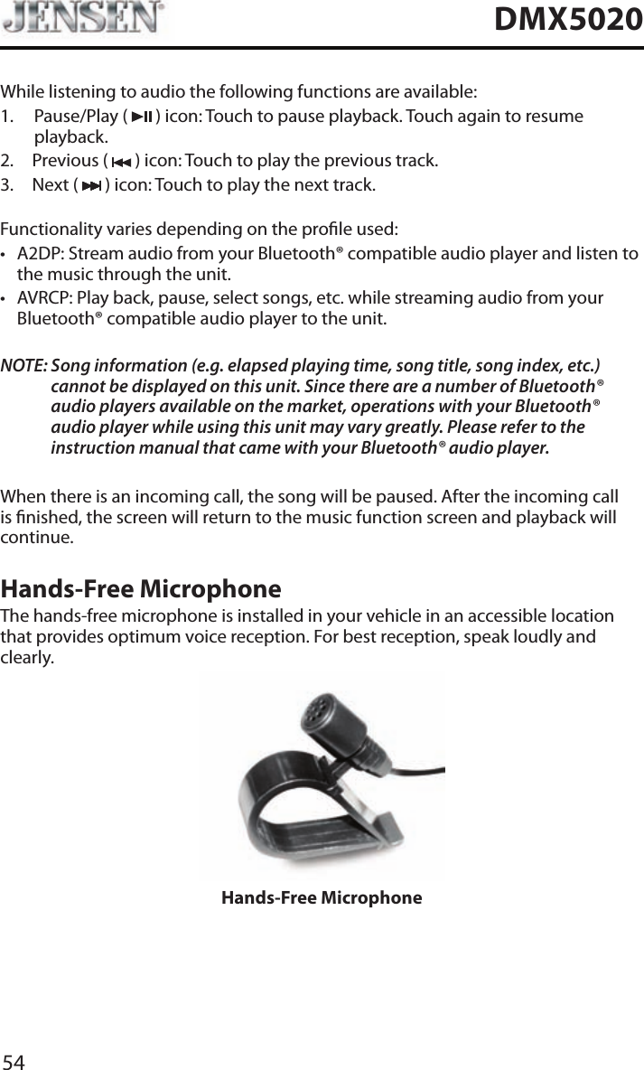 54DMX5020While listening to audio the following functions are available:1.   Pause/Play  (   ) icon: Touch to pause playback. Touch again to resume playback.2.  Previous (   ) icon: Touch to play the previous track.3.  Next (   ) icon: Touch to play the next track.Functionality varies depending on the prole used: &bull; A2DP: Stream audio from your Bluetooth&reg; compatible audio player and listen to the music through the unit.&bull; AVRCP: Play back, pause, select songs, etc. while streaming audio from your Bluetooth&reg; compatible audio player to the unit.NOTE:  Song information (e.g. elapsed playing time, song title, song index, etc.) cannot be displayed on this unit. Since there are a number of Bluetooth&reg; audio players available on the market, operations with your Bluetooth&reg; audio player while using this unit may vary greatly. Please refer to the instruction manual that came with your Bluetooth&reg; audio player. When there is an incoming call, the song will be paused. After the incoming call is nished, the screen will return to the music function screen and playback will continue.Hands-Free MicrophoneThe hands-free microphone is installed in your vehicle in an accessible location that provides optimum voice reception. For best reception, speak loudly and clearly.Hands-Free Microphone