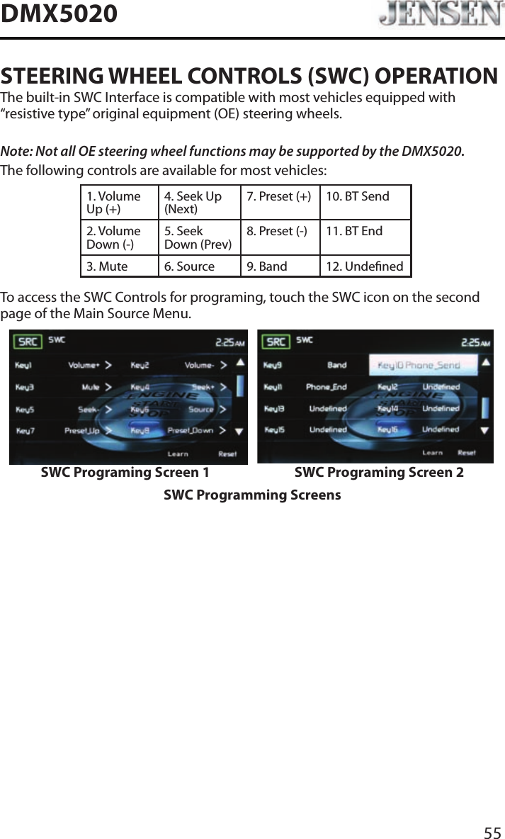55DMX5020STEERING WHEEL CONTROLS (SWC) OPERATIONThe built-in SWC Interface is compatible with most vehicles equipped with &ldquo;resistive type&rdquo; original equipment (OE) steering wheels.Note: Not all OE steering wheel functions may be supported by the DMX5020.The following controls are available for most vehicles:1. Volume Up (+)4. Seek Up (Next)7. Preset (+) 10. BT Send2. Volume Down (-)5. Seek Down (Prev)8. Preset (-)  11. BT End3. Mute 6. Source 9. Band 12. UndenedTo access the SWC Controls for programing, touch the SWC icon on the second page of the Main Source Menu.SWC Programing Screen 1 SWC Programing Screen 2SWC Programming Screens