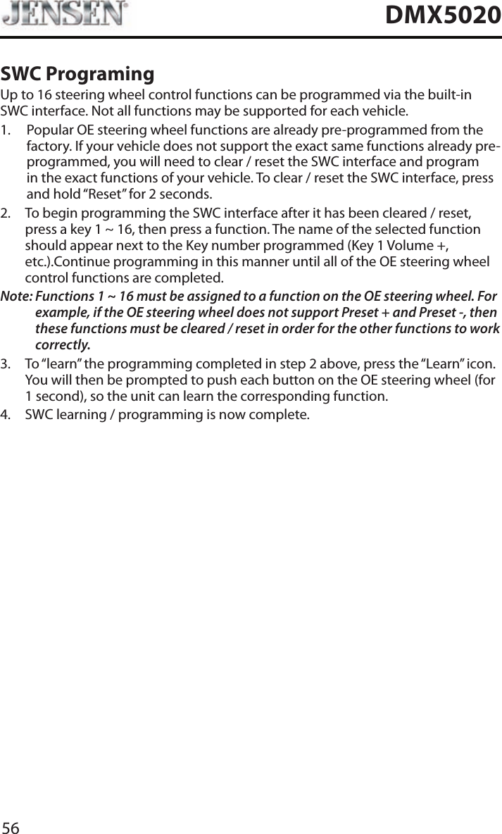 56DMX5020SWC ProgramingUp to 16 steering wheel control functions can be programmed via the built-in SWC interface. Not all functions may be supported for each vehicle.1.   Popular OE steering wheel functions are already pre-programmed from the factory. If your vehicle does not support the exact same functions already pre-programmed, you will need to clear / reset the SWC interface and program in the exact functions of your vehicle. To clear / reset the SWC interface, press and hold &ldquo;Reset&rdquo; for 2 seconds.2.   To begin programming the SWC interface after it has been cleared / reset, press a key 1 ~ 16, then press a function. The name of the selected function should appear next to the Key number programmed (Key 1 Volume +, etc.).Continue programming in this manner until all of the OE steering wheel control functions are completed.Note:  Functions 1 ~ 16 must be assigned to a function on the OE steering wheel. For example, if the OE steering wheel does not support Preset + and Preset -, then these functions must be cleared / reset in order for the other functions to work correctly. 3.   To &ldquo;learn&rdquo; the programming completed in step 2 above, press the &ldquo;Learn&rdquo; icon. You will then be prompted to push each button on the OE steering wheel (for 1 second), so the unit can learn the corresponding function. 4.  SWC learning / programming is now complete. 
