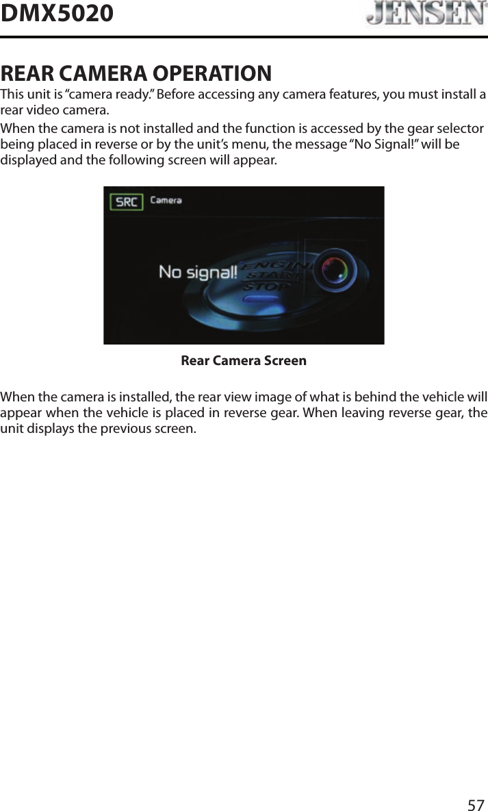57DMX5020REAR CAMERA OPERATIONThis unit is &ldquo;camera ready.&rdquo; Before accessing any camera features, you must install a rear video camera.When the camera is not installed and the function is accessed by the gear selector being placed in reverse or by the unit&rsquo;s menu, the message &ldquo;No Signal!&rdquo; will be displayed and the following screen will appear.Rear Camera ScreenWhen the camera is installed, the rear view image of what is behind the vehicle will appear when the vehicle is placed in reverse gear. When leaving reverse gear, the unit displays the previous screen.