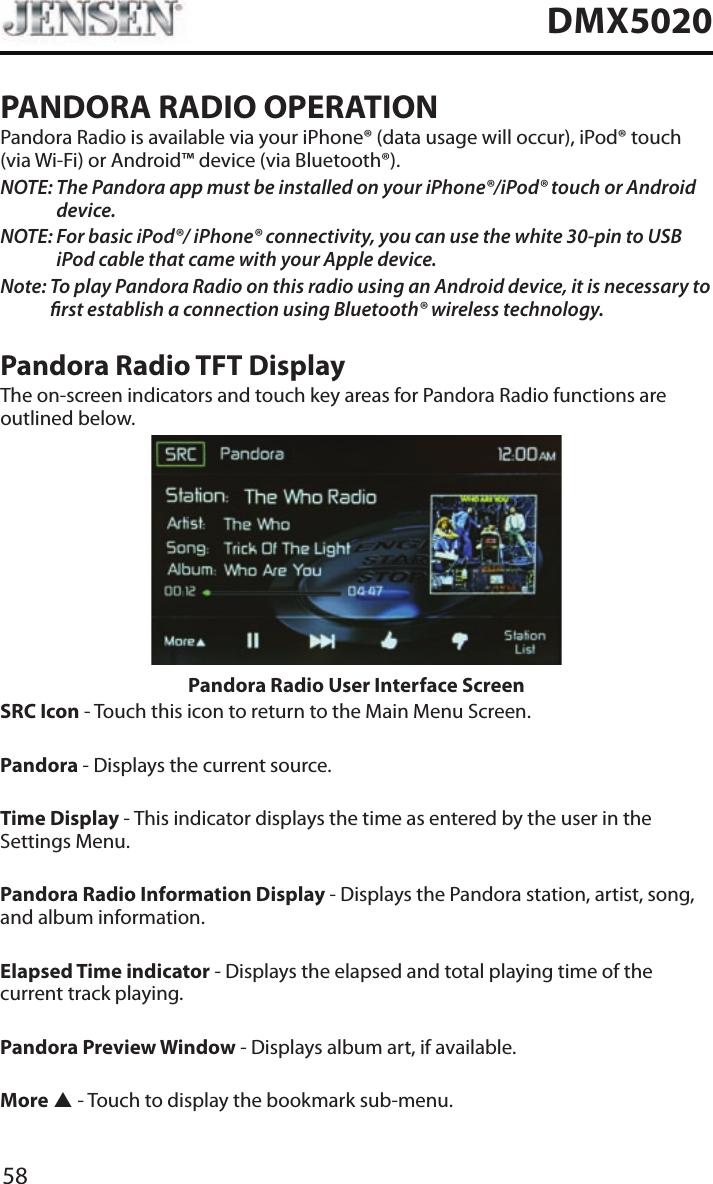 58DMX5020PANDORA RADIO OPERATIONPandora Radio is available via your iPhone&reg; (data usage will occur), iPod&reg; touch (via Wi-Fi) or Android&trade; device (via Bluetooth&reg;).NOTE:  The Pandora app must be installed on your iPhone&reg;/iPod&reg; touch or Android device.NOTE:  For basic iPod&reg;/ iPhone&reg; connectivity, you can use the white 30-pin to USB iPod cable that came with your Apple device.Note:  To play Pandora Radio on this radio using an Android device, it is necessary to rst establish a connection using Bluetooth&reg; wireless technology.Pandora Radio TFT DisplayThe on-screen indicators and touch key areas for Pandora Radio functions are outlined below.Pandora Radio User Interface ScreenSRC Icon - Touch this icon to return to the Main Menu Screen. Pandora - Displays the current source. Time Display - This indicator displays the time as entered by the user in the Settings Menu.Pandora Radio Information Display - Displays the Pandora station, artist, song, and album information.Elapsed Time indicator - Displays the elapsed and total playing time of the current track playing.Pandora Preview Window - Displays album art, if available.More p - Touch to display the bookmark sub-menu.