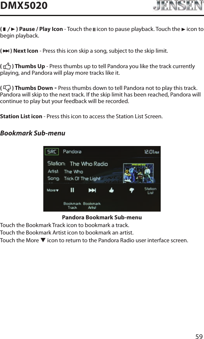 59DMX5020(   ) Pause / Play Icon - Touch the   icon to pause playback. Touch the   icon to begin playback.(   ) Next Icon - Press this icon skip a song, subject to the skip limit.(   ) Thumbs Up - Press thumbs up to tell Pandora you like the track currently playing, and Pandora will play more tracks like it.(   ) Thumbs Down - Press thumbs down to tell Pandora not to play this track. Pandora will skip to the next track. If the skip limit has been reached, Pandora will continue to play but your feedback will be recorded.Station List icon - Press this icon to access the Station List Screen.Bookmark Sub-menuPandora Bookmark Sub-menuTouch the Bookmark Track icon to bookmark a track.Touch the Bookmark Artist icon to bookmark an artist.Touch the More q icon to return to the Pandora Radio user interface screen.