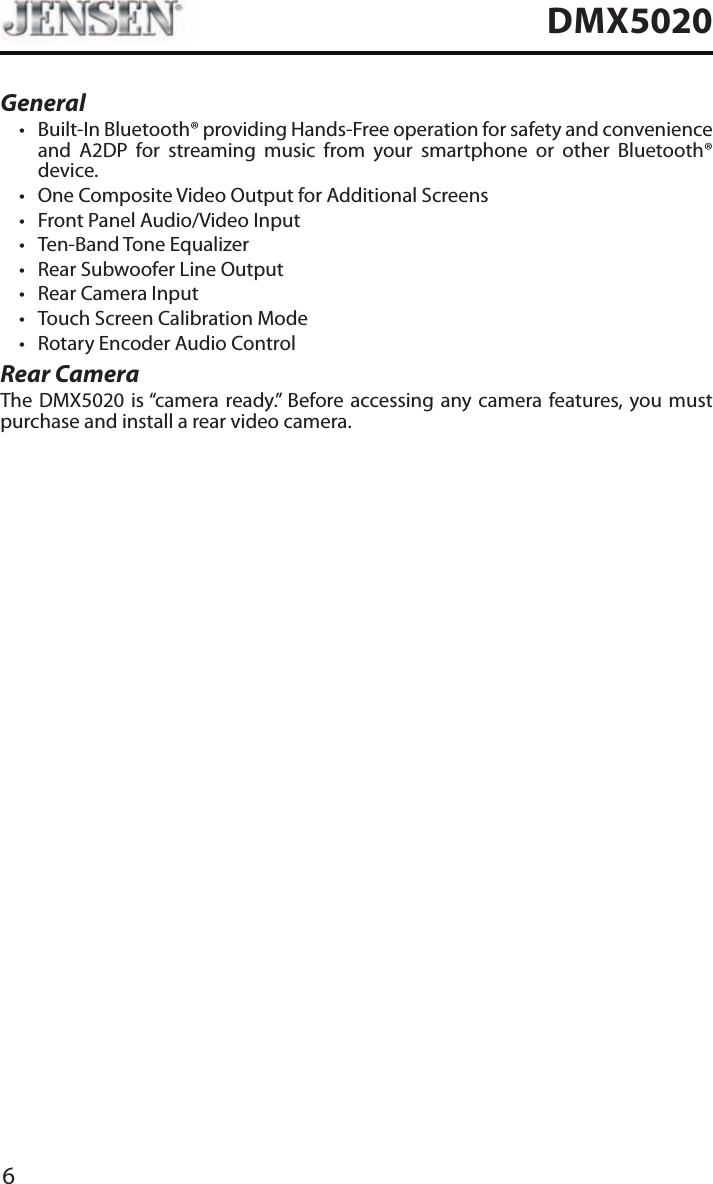 6DMX5020General&bull; Built-In Bluetooth&reg; providing Hands-Free operation for safety and convenience and A2DP for streaming music from your smartphone or other Bluetooth&reg; device. &bull; One Composite Video Output for Additional Screens&bull; Front Panel Audio/Video Input&bull; Ten-Band Tone Equalizer&bull; Rear Subwoofer Line Output&bull; Rear Camera Input&bull; Touch Screen Calibration Mode&bull; Rotary Encoder Audio ControlRear CameraThe DMX5020 is &ldquo;camera ready.&rdquo; Before accessing any camera features, you must purchase and install a rear video camera.