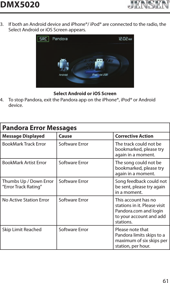 61DMX50203.   If both an Android device and iPhone&reg;/ iPod&reg; are connected to the radio, the Select Android or iOS Screen appears.Select Android or iOS Screen4.   To stop Pandora, exit the Pandora app on the iPhone&reg;, iPod&reg; or Android device.Pandora Error MessagesMessage Displayed Cause Corrective ActionBookMark Track Error Software Error The track could not be bookmarked, please try again in a moment.BookMark Artist Error Software Error The song could not be bookmarked, please try again in a moment.Thumbs Up / Down Error &ldquo;Error Track Rating&rdquo;Software Error Song feedback could not be sent, please try again in a moment.No Active Station Error Software Error This account has no stations in it. Please visit Pandora.com and login to your account and add stations.Skip Limit Reached Software Error Please note that Pandora limits skips to a maximum of six skips per station, per hour.