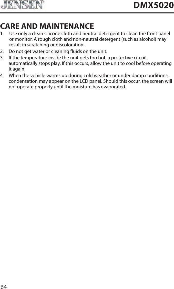 64DMX5020CARE AND MAINTENANCE1.   Use only a clean silicone cloth and neutral detergent to clean the front panel or monitor. A rough cloth and non-neutral detergent (such as alcohol) may result in scratching or discoloration.2.  Do not get water or cleaning uids on the unit.3.   If the temperature inside the unit gets too hot, a protective circuit automatically stops play. If this occurs, allow the unit to cool before operating it again. 4.   When the vehicle warms up during cold weather or under damp conditions, condensation may appear on the LCD panel. Should this occur, the screen will not operate properly until the moisture has evaporated.