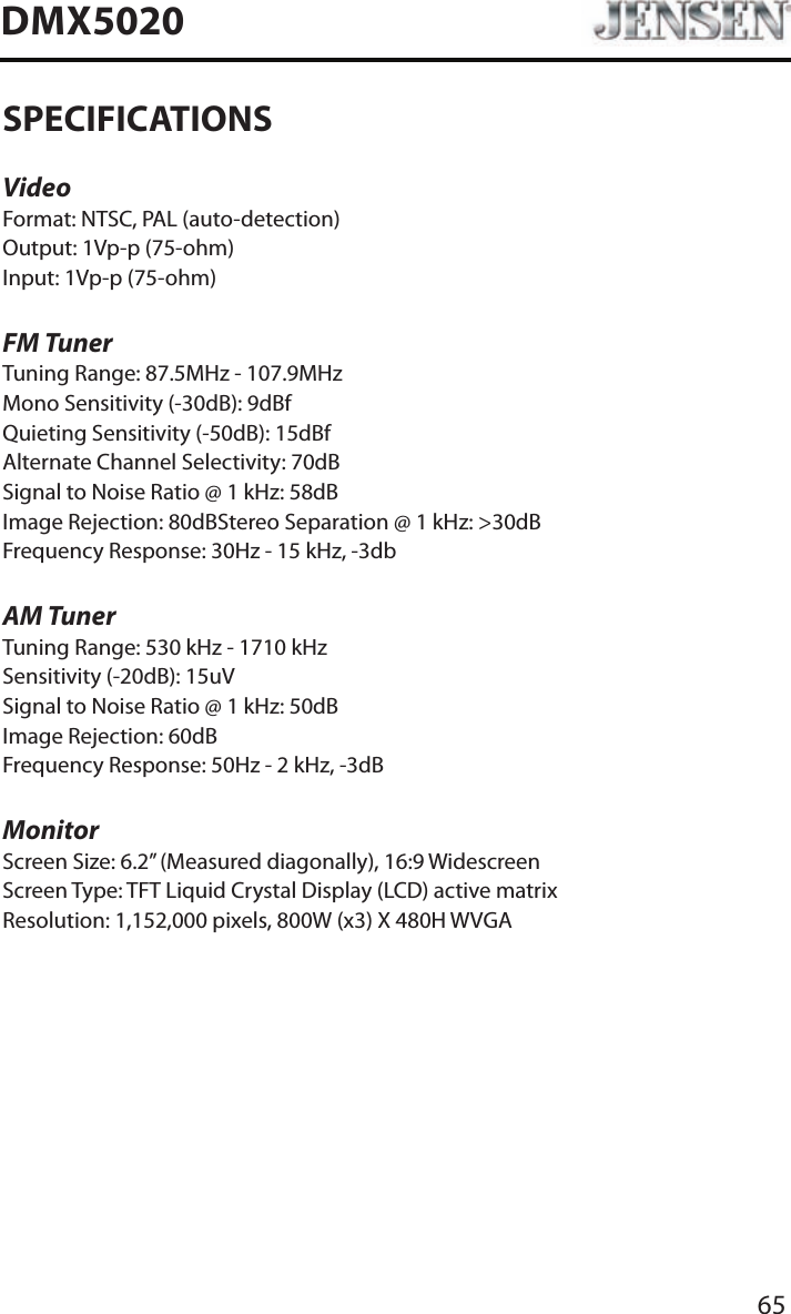 65DMX5020SPECIFICATIONSVideoFormat: NTSC, PAL (auto-detection)Output: 1Vp-p (75-ohm)Input: 1Vp-p (75-ohm)FM TunerTuning Range: 87.5MHz - 107.9MHzMono Sensitivity (-30dB): 9dBfQuieting Sensitivity (-50dB): 15dBfAlternate Channel Selectivity: 70dBSignal to Noise Ratio @ 1 kHz: 58dB Image Rejection: 80dBStereo Separation @ 1 kHz: >30dBFrequency Response: 30Hz - 15 kHz, -3dbAM TunerTuning Range: 530 kHz - 1710 kHzSensitivity (-20dB): 15uVSignal to Noise Ratio @ 1 kHz: 50dBImage Rejection: 60dBFrequency Response: 50Hz - 2 kHz, -3dBMonitorScreen Size: 6.2&rdquo; (Measured diagonally), 16:9 WidescreenScreen Type: TFT Liquid Crystal Display (LCD) active matrixResolution: 1,152,000 pixels, 800W (x3) X 480H WVGA