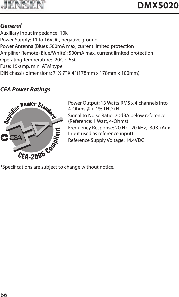 66DMX5020General Auxiliary Input impedance: 10k Power Supply: 11 to 16VDC, negative groundPower Antenna (Blue): 500mA max, current limited protectionAmplier Remote (Blue/White): 500mA max, current limited protectionOperating Temperature: -20C ~ 65CFuse: 15-amp, mini ATM typeDIN chassis dimensions: 7&rdquo; X 7&rdquo; X 4&rdquo; (178mm x 178mm x 100mm)CEA Power RatingsPower Output: 13 Watts RMS x 4 channels into 4-Ohms @ < 1% THD+NSignal to Noise Ratio: 70dBA below reference (Reference: 1 Watt, 4-Ohms)Frequency Response: 20 Hz - 20 kHz, -3dB. (Aux Input used as reference input)Reference Supply Voltage: 14.4VDC*Specications are subject to change without notice.