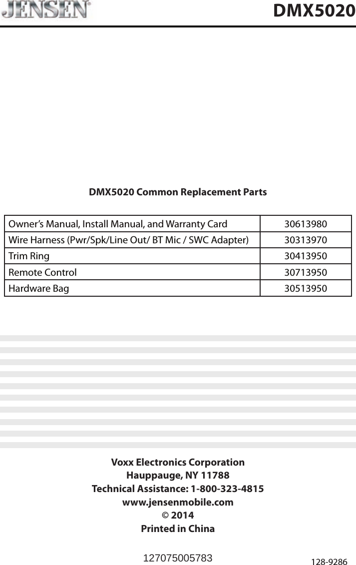 DMX5020 Common Replacement PartsOwner&rsquo;s Manual, Install Manual, and Warranty Card   30613980 Wire Harness (Pwr/Spk/Line Out/ BT Mic / SWC Adapter) 30313970Trim Ring 30413950Remote Control 30713950Hardware Bag 30513950Voxx Electronics CorporationHauppauge, NY 11788Technical Assistance: 1-800-323-4815www.jensenmobile.com&copy; 2014Printed in China 128-9286DMX5020127075005783
