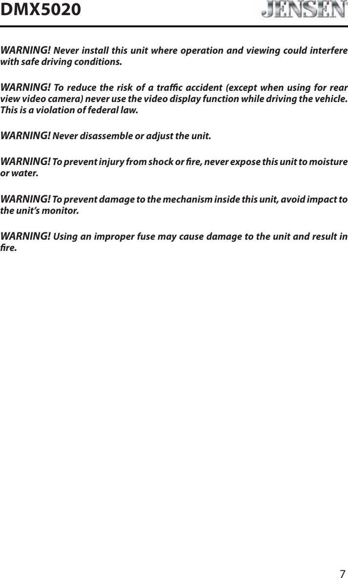 7DMX5020WARNING! Never install this unit where operation and viewing could interfere with safe driving conditions.WARNING! To reduce the risk of a trac accident (except when using for rear view video camera) never use the video display function while driving the vehicle. This is a violation of federal law.WARNING! Never disassemble or adjust the unit.WARNING! To prevent injury from shock or re, never expose this unit to moisture or water.WARNING! To prevent damage to the mechanism inside this unit, avoid impact to the unit&rsquo;s monitor.WARNING! Using an improper fuse may cause damage to the unit and result in re.