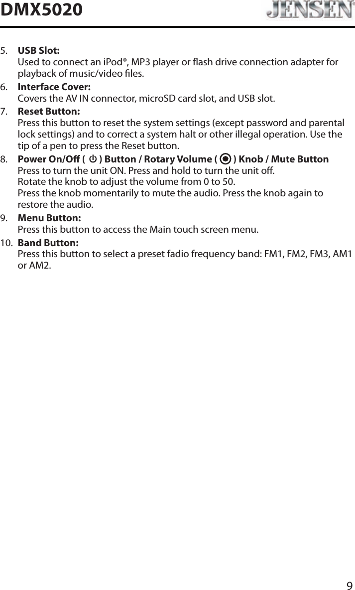 9DMX50205.   USB Slot: Used to connect an iPod&reg;, MP3 player or ash drive connection adapter for playback of music/video les.6.   Interface Cover: Covers the AV IN connector, microSD card slot, and USB slot.7.   Reset Button: Press this button to reset the system settings (except password and parental lock settings) and to correct a system halt or other illegal operation. Use the tip of a pen to press the Reset button.8.   Power On/O (   ) Button / Rotary Volume (   ) Knob / Mute Button Press to turn the unit ON. Press and hold to turn the unit o.  Rotate the knob to adjust the volume from 0 to 50. Press the knob momentarily to mute the audio. Press the knob again to restore the audio.9.   Menu Button: Press this button to access the Main touch screen menu.10.   Band Button: Press this button to select a preset fadio frequency band: FM1, FM2, FM3, AM1 or AM2.