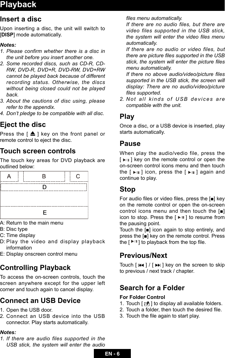 EN - 6PlaybackInsert a discUpon inserting a disc, the unit will switch to [DISP] mode automatically. Notes:1. Please confirm whether there is a disc in the unit before you insert another one.2.  Some recorded discs, such as CD-R, CD-RW, DVD-R, DVD+R, DVD-RW, DVD+RW cannot be played back because of different recording status. Otherwise, the discs without being closed could not be played back.3. About the  cautions  of  disc  using, please refer to the appendix.4.  Don&rsquo;t pledge to be compatible with all disc.Eject the discPress the [   ] key on the front panel or remote control to eject the disc.Touch screen controlsThe touch key areas for DVD playback are outlined below:A: Return to the main menuB: Disc typeC: Time displayD: Play  the video and display playback informationE: Display onscreen control menuControlling PlaybackTo access the on-screen controls, touch the screen anywhere except for the upper left corner and touch again to cancel display. Connect an USB Device1.  Open the USB door.2. Connect an USB  device  into  the  USB connector. Play starts automatically.Notes:1.  If  there  are  audio  files  supported  in  the USB stick, the system  will enter the audio les menu automatically.If there are no audio files, but there are video files supported in the USB stick, the system will enter the video les menu automatically.If there are no audio or video files, but there are picture les supported in the USB stick, the system will enter the picture les menu automatically.If there no above audio/video/picture les supported in the USB stick, the screen will display: There are no audio/video/picture les supported.2. Not all kinds of USB devices are compatible with the unit.PlayOnce a disc, or a USB device is inserted, play starts automatically.PauseWhen play the audio/vedio file, press the         [   ] key on the remote control or open the on-screen control icons menu and then touch the [   ] icon, press the [   ] again  and continue to play.StopFor audio les or video les, press the [■] key on the remote control or open the on-screen control icons menu and then touch the [■] icon to stop. Press the [   ] to resume from the pausing point.Touch the [■] icon again to stop entirely, and press the [■] key on the remote control. Press the [  ] to playback from the top le.Previous/NextTouch [   ] / [   ] key on the screen to skip to previous / next track / chapter.Search for a FolderFor Folder Control1.  Touch [   ] to display all available folders.2.  Touch a folder, then touch the desired le. 3.  Touch the le again to start play.DE