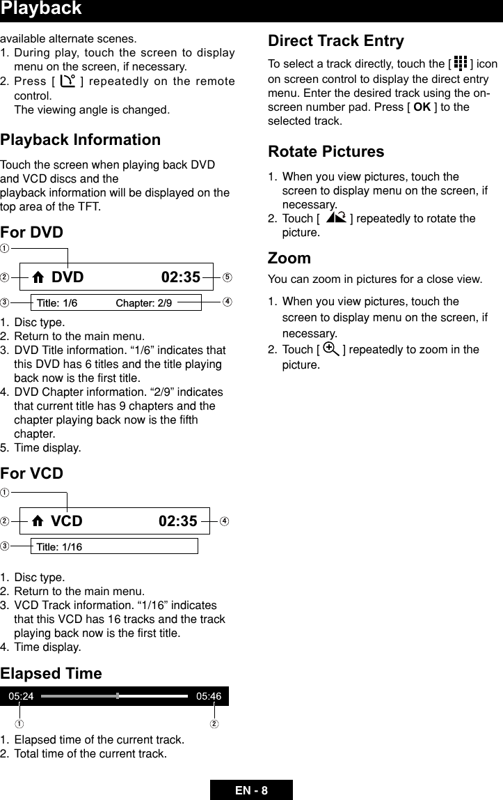 EN - 8Playbackavailable alternate scenes. 1.  During play, touch the screen to display menu on the screen, if necessary.2. Press [   ] repeatedly on the remote control.  The viewing angle is changed.Playback InformationTouch the screen when playing back DVD and VCD discs and the playback information will be displayed on the top area of the TFT.For DVD1.  Disc type.2.  Return to the main menu.3.  DVD Title information. &ldquo;1/6&rdquo; indicates that this DVD has 6 titles and the title playing back now is the first title.4.  DVD Chapter information. &ldquo;2/9&rdquo; indicates that current title has 9 chapters and the chapter playing back now is the fifth chapter.5.  Time display.For VCD1.  Disc type.2.  Return to the main menu.3.  VCD Track information. &ldquo;1/16&rdquo; indicates that this VCD has 16 tracks and the track playing back now is the first title.4.  Time display.Elapsed Time1.  Elapsed time of the current track.2.  Total time of the current track.Title: 1/6Chapter: 2/9DVD 02:35Title: 1/16VCD 02:35   Direct Track EntryTo select a track directly, touch the [   ] icon on screen control to display the direct entry menu. Enter the desired track using the on-screen number pad. Press [ OK ] to the selected track.Rotate Pictures1.   When you view pictures, touch the screen to display menu on the screen, if necessary. 2.  Touch [    ] repeatedly to rotate the picture.ZoomYou can zoom in pictures for a close view.1.   When you view pictures, touch the screen to display menu on the screen, if necessary.2.  Touch [   ] repeatedly to zoom in the picture.