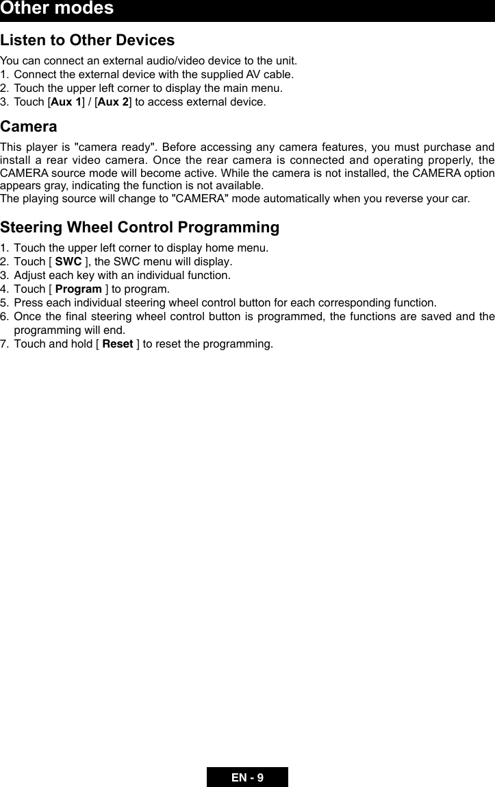 EN - 9Listen to Other DevicesYou can connect an external audio/video device to the unit.1.  Connect the external device with the supplied AV cable.2.  Touch the upper left corner to display the main menu.3.  Touch [Aux 1] / [Aux 2] to access external device.CameraThis player is "camera ready". Before accessing any camera features, you must purchase and install a rear video camera. Once the rear camera is connected and operating properly, the CAMERA source mode will become active. While the camera is not installed, the CAMERA option appears gray, indicating the function is not available.The playing source will change to "CAMERA" mode automatically when you reverse your car.Steering Wheel Control Programming1.  Touch the upper left corner to display home menu.2.  Touch [ SWC ], the SWC menu will display.3.  Adjust each key with an individual function.4.  Touch [ Program ] to program.5.  Press each individual steering wheel control button for each corresponding function.6. Oncethenalsteering wheelcontrolbuttonisprogrammed,thefunctionsaresavedandtheprogramming will end. 7.  Touch and hold [ Reset ] to reset the programming.Other modes