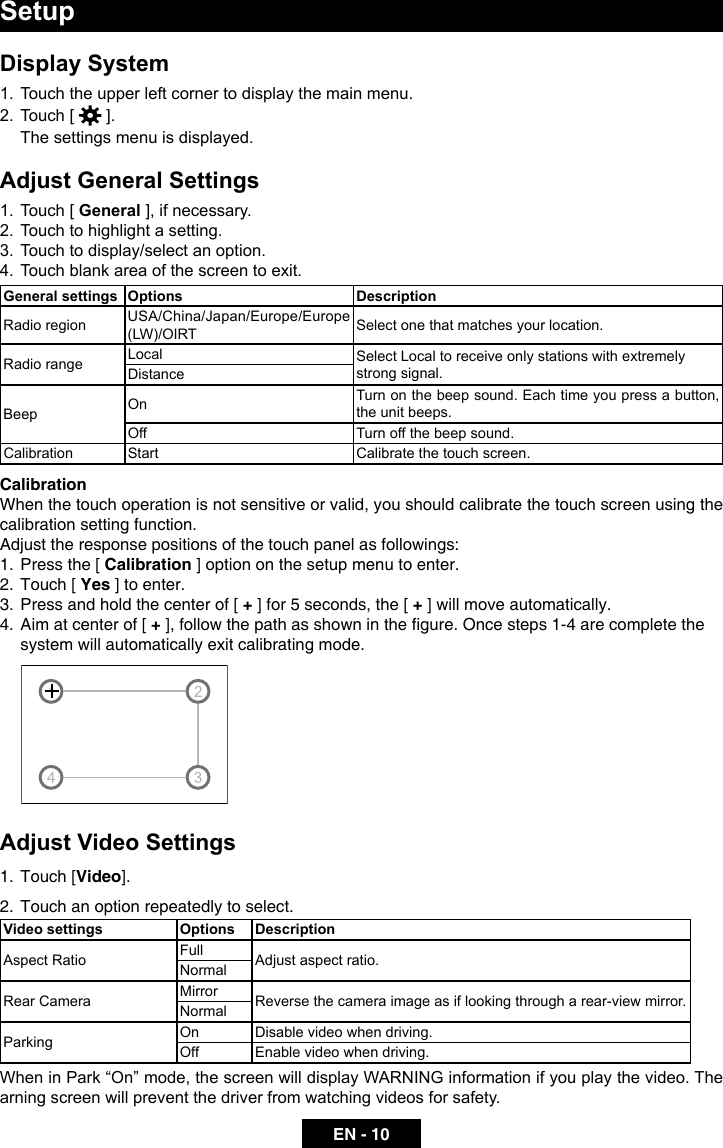 EN - 10SetupDisplay System1.  Touch the upper left corner to display the main menu. 2.  Touch [   ].  The settings menu is displayed.Adjust General Settings1.  Touch [ General ], if necessary.2.  Touch to highlight a setting.3.  Touch to display/select an option.4.  Touch blank area of the screen to exit. General settings Options DescriptionRadio region USA/China/Japan/Europe/Europe (LW)/OIRT Select one that matches your location.Radio range Local Select Local to receive only stations with extremely strong signal.DistanceBeep On Turn on the beep sound. Each time you press a button, the unit beeps.Off Turn off the beep sound.Calibration Start Calibrate the touch screen.CalibrationWhen the touch operation is not sensitive or valid, you should calibrate the touch screen using the calibration setting function.Adjust the response positions of the touch panel as followings:1.  Press the [ Calibration ] option on the setup menu to enter.2.  Touch [ Yes ] to enter.3.  Press and hold the center of [ + ] for 5 seconds, the [ + ] will move automatically.4.  Aim at center of [ +],followthepathasshowninthegure.Oncesteps1-4arecompletethesystem will automatically exit calibrating mode.Adjust Video Settings1.  Touch [Video].2.  Touch an option repeatedly to select.Video settings Options DescriptionAspect Ratio Full Adjust aspect ratio.NormalRear Camera Mirror Reverse the camera image as if looking through a rear-view mirror.NormalParking On Disable video when driving.Off  Enable video when driving.When in Park &ldquo;On&rdquo; mode, the screen will display WARNING information if you play the video. The arning screen will prevent the driver from watching videos for safety.