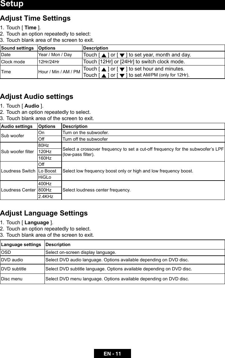EN - 11Adjust Time Settings1.  Touch [ Time ].2.  Touch an option repeatedly to select:3.  Touch blank area of the screen to exit.Sound settings Options DescriptionDate Year / Mon / Day Touch [   ] or [   ] to set year, month and day.Clock mode 12Hr/24Hr Touch [12Hr] or [24Hr] to switch clock mode.Time Hour / Min / AM / PM Touch [   ] or [   ] to set hour and minutes.Touch [   ] or [   ] to set AM/PM (only for 12Hr).Adjust Audio settings1.  Touch [ Audio ].2.  Touch an option repeatedly to select.3.  Touch blank area of the screen to exit. Audio settings Options DescriptionSub woofer On Turn on the subwoofer.Off Turn off the subwooferSub woofer lter80Hz Select a crossover frequency to set a cut-off frequency for the subwoofer&rsquo;s LPF (low-pass lter).120Hz160HzLoudness SwitchOffSelect low frequency boost only or high and low frequency boost.Lo BoostHiGLoLoudness Center400HzSelect loudness center frequency.800Hz2.4KHzAdjust Language Settings1.  Touch [ Language ].2.  Touch an option repeatedly to select.3.  Touch blank area of the screen to exit. Language settings DescriptionOSD Select on-screen display language.DVD audio Select DVD audio language. Options available depending on DVD disc.DVD subtitle Select DVD subtitle language. Options available depending on DVD disc.Disc menu Select DVD menu language. Options available depending on DVD disc.Setup