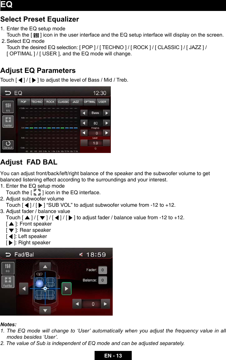 EN - 13Select Preset Equalizer1.  Enter the EQ setup mode  Touch the [   ] icon in the user interface and the EQ setup interface will display on the screen. 2. Select EQ mode  Touch the desired EQ selection: [ POP ] / [ TECHNO ] / [ ROCK ] / [ CLASSIC ] / [ JAZZ ] /               [ OPTIMAL ] / [ USER ], and the EQ mode will change.Adjust EQ ParametersTouch [   ] / [   ] to adjust the level of Bass / Mid / Treb.     Adjust  FAD BALYou can adjust front/back/left/right balance of the speaker and the subwoofer volume to get balanced listening effect according to the surroundings and your interest. 1. Enter the EQ setup mode    Touch the [   ] icon in the EQ interface.2. Adjust subwoofer volume    Touch [   ] / [  ]&ldquo;SUBVOL&rdquo;toadjustsubwoofervolumefrom-12to+12.3. Adjust fader / balance value    Touch [   ] / [   ] / [   ] / [  ]toadjustfader/balancevaluefrom-12to+12.    [   ]: Front speaker    [   ]: Rear speaker    [   ]: Left speaker    [   ]: Right speakerNotes:1. The EQ mode will change to &lsquo;User&rsquo; automatically when you adjust the frequency value in all modes besides &lsquo;User&rsquo;.2. The value of Sub is independent of EQ mode and can be adjusted separately.EQ