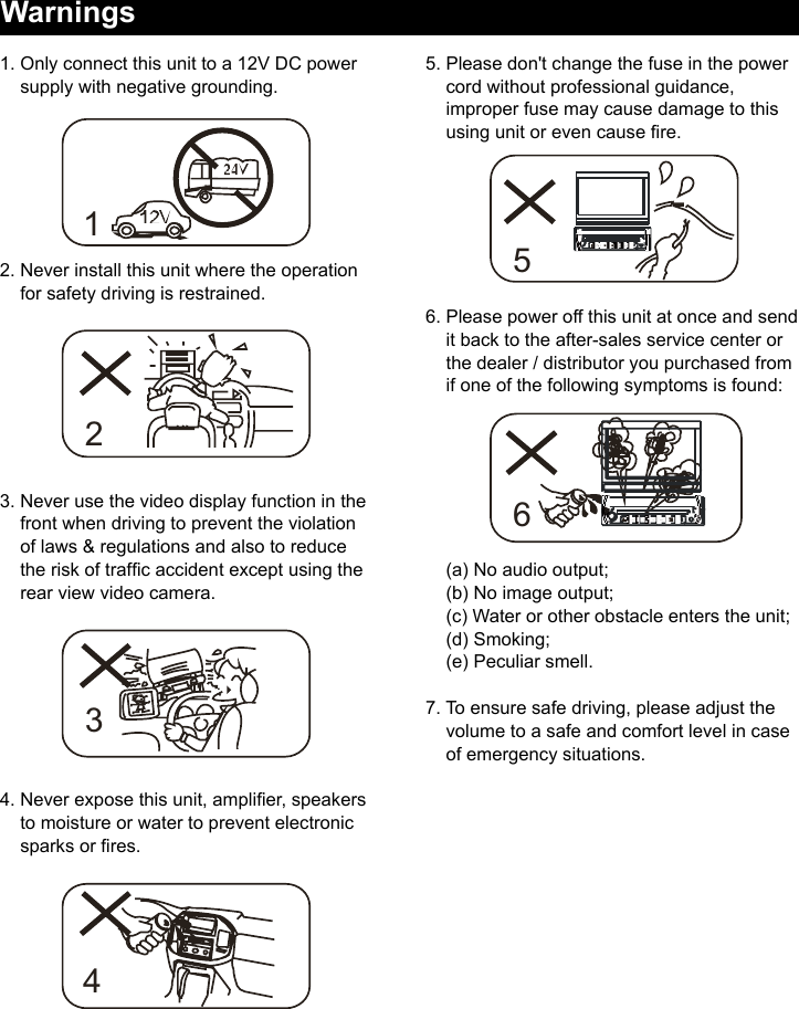 1. Only connect this unit to a 12V DC power     supply with negative grounding.2. Never install this unit where the operation     for safety driving is restrained.3. Never use the video display function in the     front when driving to prevent the violation     of laws &amp; regulations and also to reduce     the risk of trafc accident except using the     rear view video camera.4. Never expose this unit, amplier, speakers    to moisture or water to prevent electronic     sparks or res.Warnings5. Please don't change the fuse in the power     cord without professional guidance,     improper fuse may cause damage to this     using unit or even cause re.6. Please power off this unit at once and send     it back to the after-sales service center or      the dealer / distributor you purchased from     if one of the following symptoms is found:       (a) No audio output;     (b) No image output;     (c) Water or other obstacle enters the unit;     (d) Smoking;    (e) Peculiar smell.7. To ensure safe driving, please adjust the       volume to a safe and comfort level in case      of emergency situations.123456