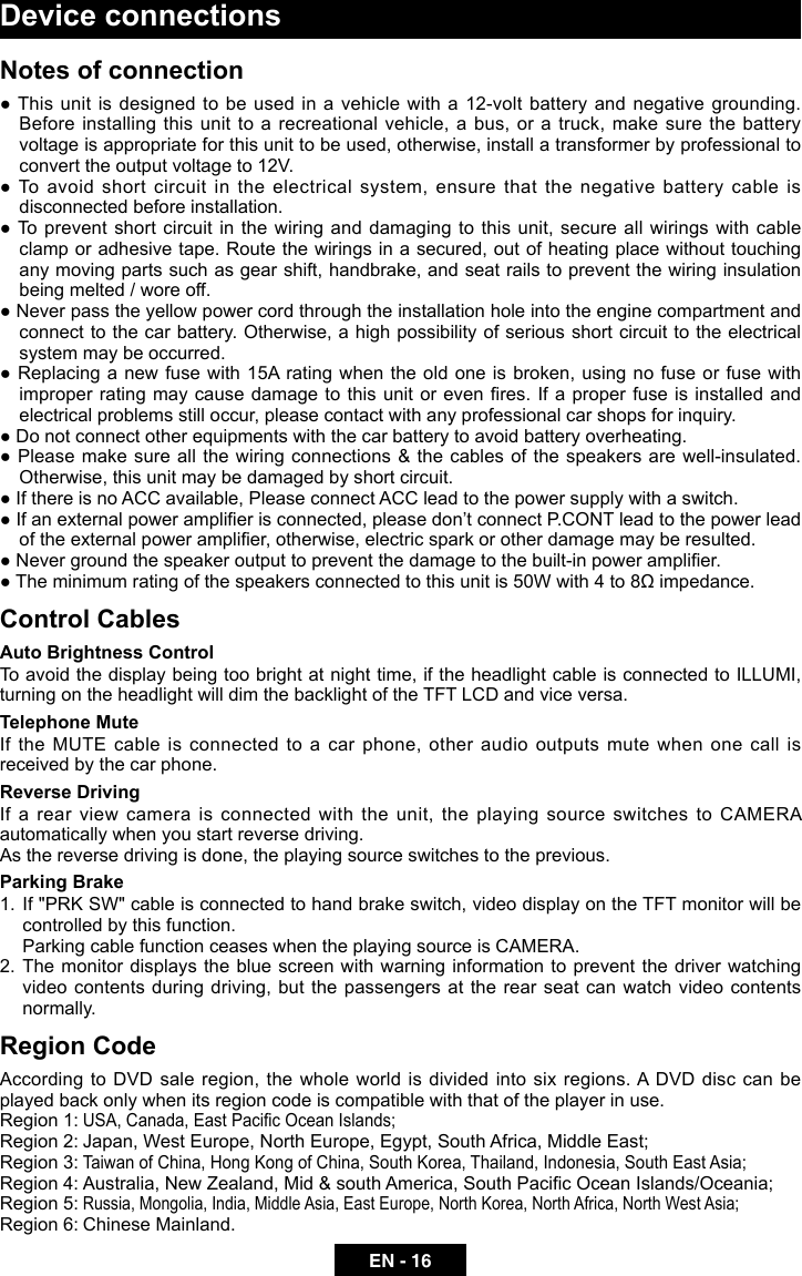 EN - 16Device connectionsNotes of connection  ● This unit is designed to be used in a vehicle with a 12-volt battery and negative grounding. Before installing this unit to a recreational vehicle, a bus, or a truck, make sure the battery voltage is appropriate for this unit to be used, otherwise, install a transformer by professional to convert the output voltage to 12V.● To avoid short circuit in the electrical system, ensure that the negative battery cable is disconnected before installation.● To prevent short circuit in the wiring and damaging to this unit, secure all wirings with cable clamp or adhesive tape. Route the wirings in a secured, out of heating place without touching any moving parts such as gear shift, handbrake, and seat rails to prevent the wiring insulation being melted / wore off.● Never pass the yellow power cord through the installation hole into the engine compartment and connect to the car battery. Otherwise, a high possibility of serious short circuit to the electrical system may be occurred.● Replacing a new fuse with 15A rating when the old one is broken, using no fuse or fuse with improper rating may cause damage to this unit or even res. If a proper fuse is installed and electrical problems still occur, please contact with any professional car shops for inquiry.● Do not connect other equipments with the car battery to avoid battery overheating.● Please make sure all the wiring connections &amp; the cables of the speakers are well-insulated. Otherwise, this unit may be damaged by short circuit.● If there is no ACC available, Please connect ACC lead to the power supply with a switch.● If an external power amplier is connected, please don&rsquo;t connect P.CONT lead to the power lead of the external power amplier, otherwise, electric spark or other damage may be resulted.● Never ground the speaker output to prevent the damage to the built-in power amplier.● The minimum rating of the speakers connected to this unit is 50W with 4 to 8&Omega; impedance.Control CablesAuto Brightness ControlTo avoid the display being too bright at night time, if the headlight cable is connected to ILLUMI, turning on the headlight will dim the backlight of the TFT LCD and vice versa.Telephone MuteIf the MUTE cable is connected to a car phone, other audio outputs mute when one call is received by the car phone.Reverse DrivingIf  a  rear  view  camera  is  connected  with  the  unit,  the  playing  source  switches  to  CAMERA automatically when you start reverse driving. As the reverse driving is done, the playing source switches to the previous.Parking Brake1.  If "PRK SW" cable is connected to hand brake switch, video display on the TFT monitor will be controlled by this function. Parking cable function ceases when the playing source is CAMERA. 2.  The  monitor  displays  the  blue  screen  with  warning  information  to  prevent  the  driver  watching video contents  during driving, but  the passengers  at the rear seat can watch video contents normally.Region Code According to DVD sale region, the whole world is divided into six regions. A DVD disc can be played back only when its region code is compatible with that of the player in use.Region 1: USA, Canada, East Pacic Ocean Islands;Region 2: Japan, West Europe, North Europe, Egypt, South Africa, Middle East;Region 3: Taiwan of China, Hong Kong of China, South Korea, Thailand, Indonesia, South East Asia;Region 4: Australia, New Zealand, Mid &amp; south America, South Pacic Ocean Islands/Oceania;Region 5: Russia, Mongolia, India, Middle Asia, East Europe, North Korea, North Africa, North West Asia;     Region 6: Chinese Mainland.