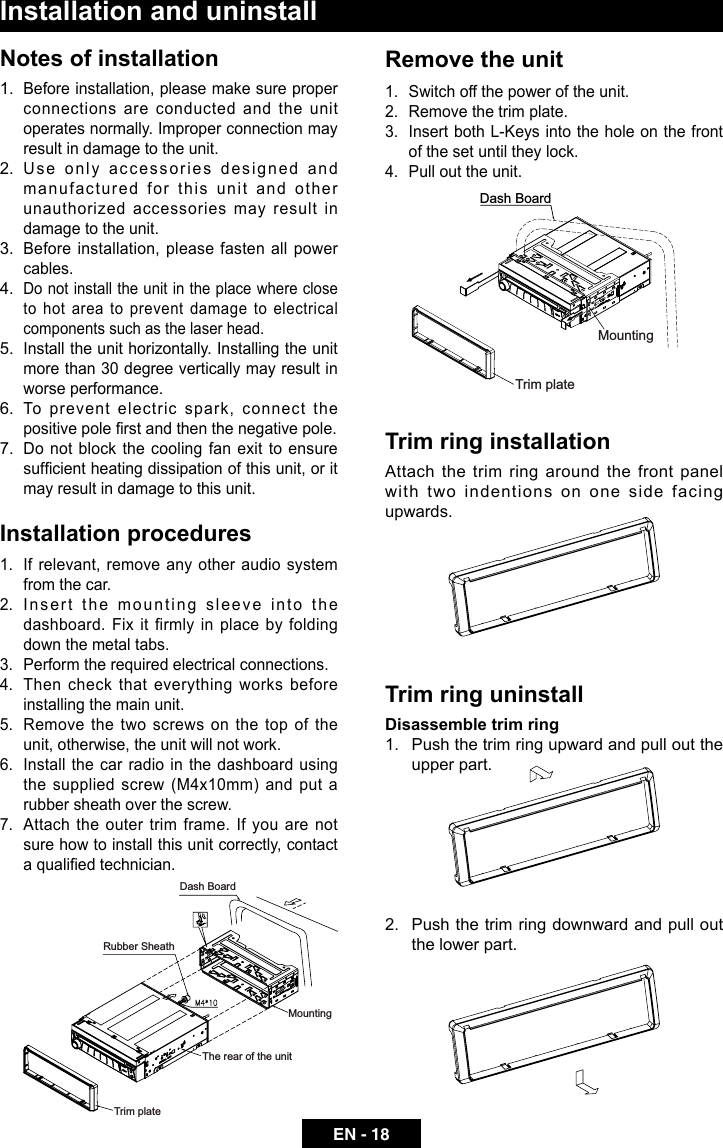 EN - 18Installation and uninstallNotes of installation1.  Before installation, please make sure proper connections are conducted and the unit operates normally. Improper connection may result in damage to the unit.2.  Use only accessories designed and manufactured for this unit and other unauthorized accessories may result in damage to the unit.3.  Before installation, please fasten all power cables.4. Do not install the unit in the place where close to hot area to prevent damage to electrical components such as the laser head. 5.  Install the unit horizontally. Installing the unit more than 30 degree vertically may result in worse performance.6.  To prevent electric spark, connect the positive pole rst and then the negative pole.7. Do not block the cooling fan exit to ensure sufcient heating dissipation of this unit, or it may result in damage to this unit.Installation procedures1.  If relevant, remove any other audio system from the car.2.  Insert the mounting sleeve into the dashboard.  Fix  it  firmly  in  place  by  folding down the metal tabs. 3.  Perform the required electrical connections.4.  Then check that everything works before installing the main unit.5.  Remove  the  two  screws  on  the  top  of  the unit, otherwise, the unit will not work.6.  Install the car radio in the dashboard using the supplied screw (M4x10mm) and put a rubber sheath over the screw.7.  Attach the outer trim frame. If you are not sure how to install this unit correctly, contact a qualied technician.MountingThe rear of the unitTrim plateDash BoardRubber SheathRemove the unit 1.  Switch off the power of the unit.2.  Remove the trim plate.3.  Insert both L-Keys into the hole on the front of the set until they lock.4.  Pull out the unit.Trim ring installationAttach the trim ring around the front panel with two indentions on one side facing upwards.Trim ring uninstall Disassemble trim ring1.  Push the trim ring upward and pull out the upper part.2.  Push the trim ring downward and pull out the lower part.Dash BoardMountingTrim plate