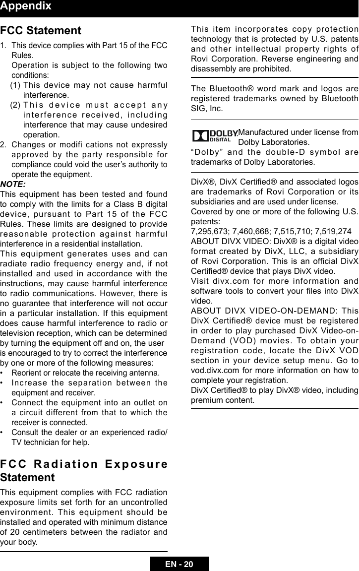 EN - 20AppendixFCC Statement1.  This device complies with Part 15 of the FCC Rules.  Operation is subject to the following two conditions:(1)   This device may not cause harmful interference.(2)   This device must accept any interference received, including interference that may cause undesired operation.2.  Changes or modifi cations not expressly approved by the party responsible for compliance could void the user&rsquo;s authority to operate the equipment.NOTE: This equipment has been tested and found to comply with the limits for a Class B digital device, pursuant to Part 15 of the FCC Rules. These limits are designed to provide reasonable protection against harmful interference in a residential installation.This equipment generates uses and can radiate radio frequency energy and, if not installed and used in accordance with the instructions, may cause harmful interference to radio communications. However, there is no guarantee that interference will not occur in a particular installation. If this equipment does cause harmful interference to radio or television reception, which can be determinedby turning the equipment off and on, the useris encouraged to try to correct the interference by one or more of the following measures:&bull;  Reorient or relocate the receiving antenna.&bull;  Increase the separation between the equipment and receiver.&bull;  Connect the equipment into an outlet on a circuit different from that to which the receiver is connected.&bull;  Consult the dealer or an experienced radio/TV technician for help.F C C   R a d i a t i o n   E x p o s u r e StatementThis  equipment  complies with FCC radiation exposure limits set forth for an uncontrolled environment.  This  equipment  should  be installed and operated with minimum distance of 20 centimeters between the radiator and your body.This item incorporates copy protection technology that is protected by U.S. patents and other intellectual property rights of Rovi Corporation. Reverse engineering and disassembly are prohibited.The Bluetooth&reg; word mark and logos are registered trademarks owned by Bluetooth SIG, Inc.                     Manufactured under license from Dolby Laboratories.&ldquo;Dolby&rdquo; and the double-D symbol are trademarks of Dolby Laboratories.DivX&reg;, DivX Certied&reg; and associated logos are trademarks of Rovi Corporation or its subsidiaries and are used under license.Covered by one or more of the following U.S. patents:7,295,673; 7,460,668; 7,515,710; 7,519,274ABOUT DIVX VIDEO: DivX&reg; is a digital video format created by DivX, LLC, a subsidiary of Rovi Corporation. This is an official DivX Certied&reg; device that plays DivX video.Visit divx.com for more information and software tools to convert your les into DivX video.ABOUT DIVX VIDEO-ON-DEMAND: This DivX Certified&reg; device must be registered in order to play purchased DivX Video-on-Demand (VOD) movies. To obtain your registration code, locate the DivX VOD section in your device setup menu. Go to vod.divx.com for more  information on how  to complete your registration.DivX Certied&reg; to play DivX&reg; video, including premium content.