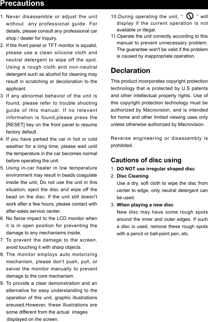 Precautions1. Never disassemble or adjust the unit without  any professional guide. For details, please consult any professional car shop / dealer for inquiry.2.  If the front panel or TFT monitor is squalid, please use a clean silicone cloth and neutral detergent to wipe off the spot. Using a rough cloth and non-neutral detergent such as alcohol for cleaning may result  in  scratching or decoloration  to  the applicant.3. If any abnormal behavior of the unit is found, please refer to trouble shooting guide of this manual. If no relevant information is found,please press the [RESET] key on the front panel to resume factory default.4. If you have parked the car in hot or cold weather for a long time, please wait until the temperature in the car becomes normal before operating the unit.5. Using in-car heater in low temperature environment may result in beads coagulate inside the unit, Do not use the unit in this situation, eject the disc and wipe off the bead on the disc. If the unit still doesn't work after a few hours, please contact with after-sales service center.6.  No erce impact to the LCD monitor when it is in open position for preventing the damage to any mechanisms inside.7. To prevent the damage to the screen, avoid touching it with sharp objects.8. The monitor employs auto motorizing mechanism, please don't push, pull, or swivel the monitor manually to prevent damage to the core mechanism.9.  To provide a clear demonstration and an alternative for easy  understanding  to the operation of this unit, graphic illustrations areused.However, these illustrations are some different from the actual  images     displayed on the screen.10.During operating the unit, &ldquo;       &rdquo; will   display if the current operation is not available or illegal.11.Operate the unit correctly according to this manual to prevent unnecessary problem. The guarantee won't be valid if the problem is caused by inappropriate operation.DeclarationThis product incorporates copyright protection technology that is protected by U.S patents and other intellectual property rights. Use of this copyright protection technology must be authorized by Macrovision, and is intended for home and other limited viewing uses only unless otherwise authorized by Macrovision. Reverse engineering or disassembly is prohibited.Cautions of disc using1.  DO NOT use irregular shaped disc2.  Disc Cleaning  Use a dry, soft cloth to wipe the disc from center to edge, only neutral detergent can be used.3.  When playing a new disc  New disc may have some rough spots around the inner and outer edges. If such a disc is used, remove these rough spots with a pencil or ball-point pen, etc.   