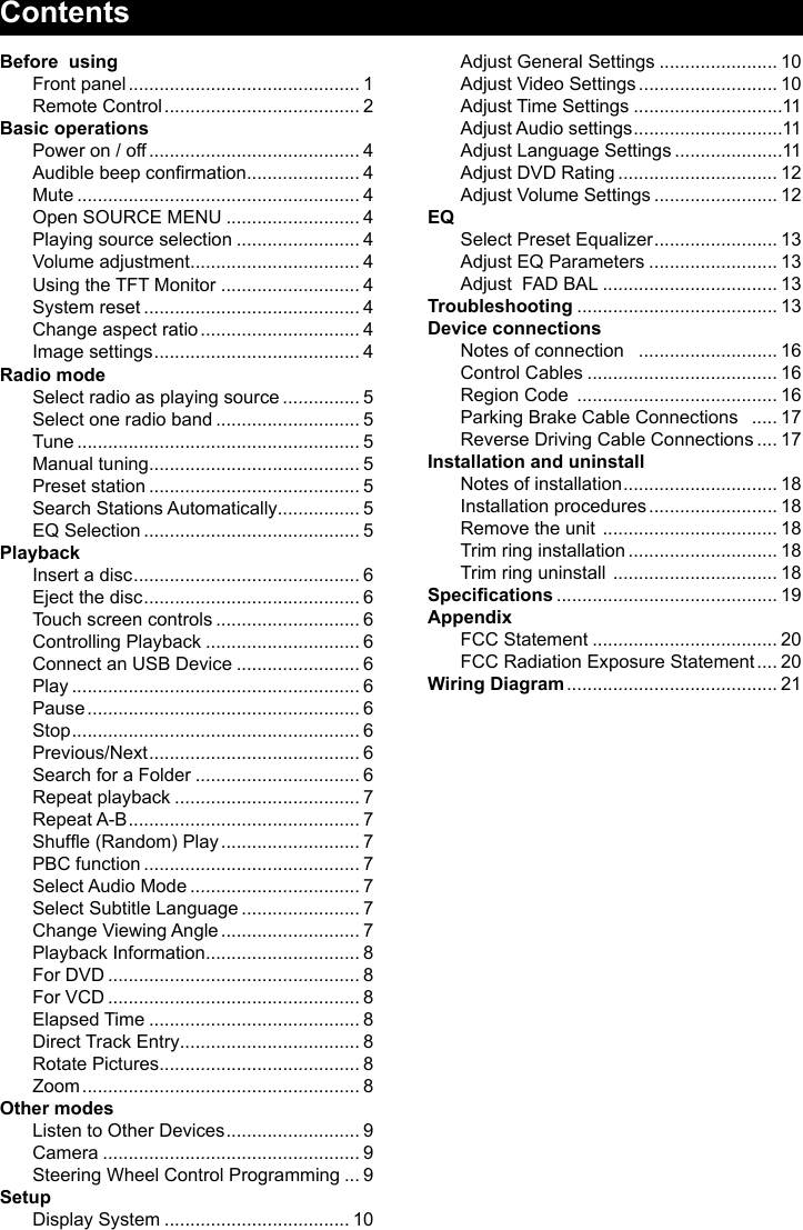 ContentsBefore  usingFront panel ............................................. 1Remote Control ...................................... 2Basic operationsPower on / off ......................................... 4Audible beep conrmation ...................... 4Mute ....................................................... 4Open SOURCE MENU .......................... 4Playing source selection ........................ 4Volume adjustment ................................. 4Using the TFT Monitor ........................... 4System reset .......................................... 4Change aspect ratio ............................... 4Image settings ........................................ 4Radio modeSelect radio as playing source ............... 5Select one radio band ............................ 5Tune ....................................................... 5Manual tuning ......................................... 5Preset station ......................................... 5Search Stations Automatically ................ 5EQ Selection .......................................... 5PlaybackInsert a disc ............................................ 6Eject the disc .......................................... 6Touch screen controls ............................ 6Controlling Playback .............................. 6Connect an USB Device ........................ 6Play ........................................................ 6Pause ..................................................... 6Stop ........................................................ 6Previous/Next ......................................... 6Search for a Folder ................................ 6Repeat playback .................................... 7Repeat A-B ............................................. 7Shufe (Random) Play ........................... 7PBC function .......................................... 7Select Audio Mode ................................. 7Select Subtitle Language ....................... 7Change Viewing Angle ........................... 7Playback Information .............................. 8For DVD ................................................. 8For VCD ................................................. 8Elapsed Time ......................................... 8Direct Track Entry ................................... 8Rotate Pictures ....................................... 8Zoom ...................................................... 8Other modesListen to Other Devices .......................... 9Camera .................................................. 9Steering Wheel Control Programming ... 9SetupDisplay System .................................... 10Adjust General Settings ....................... 10Adjust Video Settings ........................... 10Adjust Time Settings .............................11Adjust Audio settings .............................11Adjust Language Settings .....................11Adjust DVD Rating ............................... 12Adjust Volume Settings ........................ 12EQSelect Preset Equalizer ........................ 13Adjust EQ Parameters ......................... 13Adjust  FAD BAL .................................. 13Troubleshooting ....................................... 13Device connectionsNotes of connection   ........................... 16Control Cables ..................................... 16Region Code  ....................................... 16Parking Brake Cable Connections   ..... 17Reverse Driving Cable Connections .... 17Installation and uninstallNotes of installation .............................. 18Installation procedures ......................... 18Remove the unit  .................................. 18Trim ring installation ............................. 18Trim ring uninstall  ................................ 18Specications ........................................... 19AppendixFCC Statement .................................... 20FCC Radiation Exposure Statement .... 20Wiring Diagram ......................................... 21