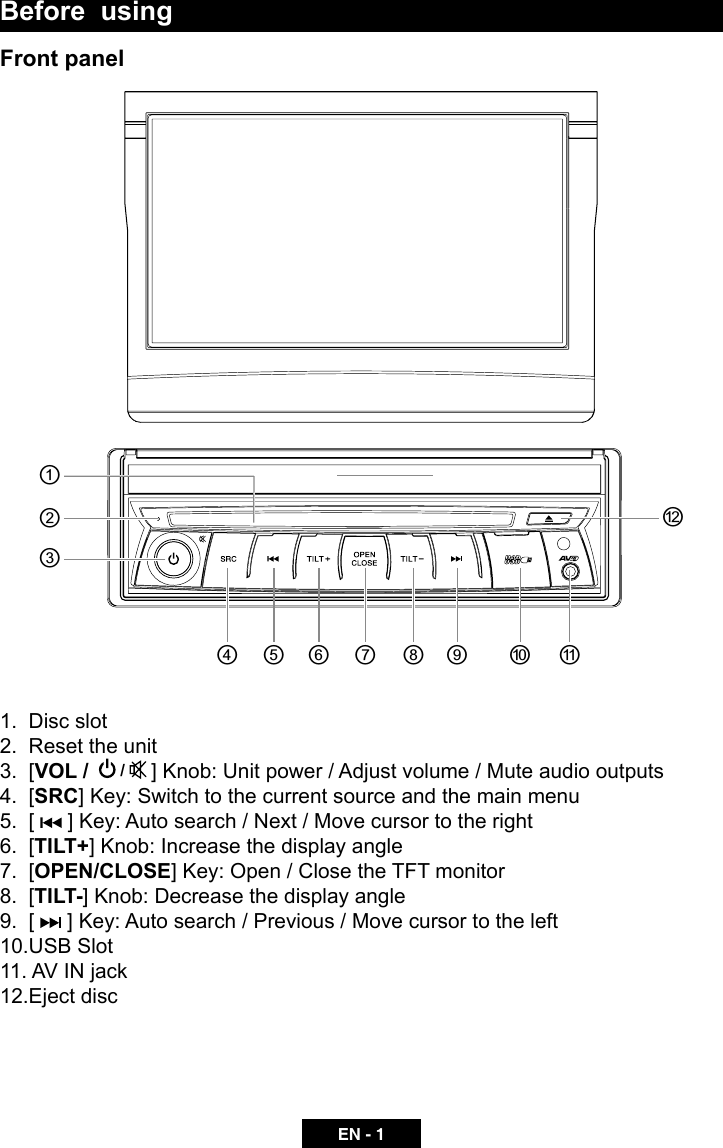 EN - 1Before  usingFront panel1.  Disc slot   2.  Reset the unit 3.  [VOL /   /   ] Knob: Unit power / Adjust volume / Mute audio outputs4.  [SRC] Key: Switch to the current source and the main menu 5.  [   ] Key: Auto search / Next / Move cursor to the right6.  [TILT+] Knob: Increase the display angle7.  [OPEN/CLOSE] Key: Open / Close the TFT monitor   8.  [TILT-] Knob: Decrease the display angle      9.  [   ] Key: Auto search / Previous / Move cursor to the left 10.USB Slot 11. AV IN jack12.Eject disc཰ཱཱིི ུ ཱུ ྲྀ ཷ ླྀ ཹ ེཻ