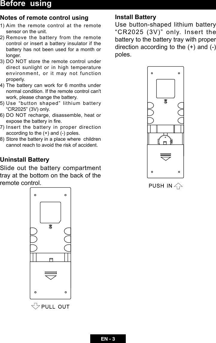 EN - 3Before  usingNotes of remote control using1) Aim the remote control at the remote sensor on the unit.2) Remove  the  battery  from  the  remote control or insert a battery insulator if the battery has not been used for a month or longer.3) DO  NOT  store  the  remote  control  under direct sunlight or in high temperature enviro n ment,  or  i t   may  not  functi o n properly.4)  The battery  can work  for  6 months  under normal condition. If the remote control can't work, please change the battery.5) Use &ldquo;button shaped&rdquo; lithium battery &ldquo;CR2025&rdquo; (3V) only.6) DO NOT recharge, disassemble, heat or expose the battery in re.7) Insert the battery in proper direction according to the (+) and (-) poles.8) Store the battery in a place where  children cannot reach to avoid the risk of accident.Uninstall BatterySlide out the battery compartment tray at the bottom on the back of the remote control.Install BatteryUse button-shaped lithium battery &ldquo;CR2025 (3V)&rdquo; only. Insert the battery to the battery tray with proper direction according to the (+) and (-) poles.