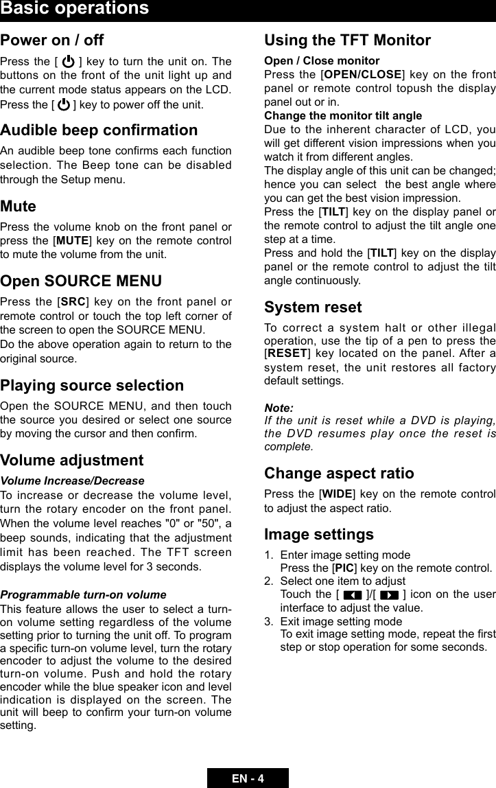 EN - 4Basic operationsPower on / offPress the [   ] key to turn the unit on. The buttons on the front of the unit light up and the current mode status appears on the LCD. Press the [   ] key to power off the unit.Audible beep conrmationAn audible beep tone conrms each function selection. The Beep tone can be disabled through the Setup menu. MutePress the volume knob on the front panel or press the [MUTE] key on the remote control to mute the volume from the unit.Open SOURCE MENUPress the [SRC] key on the front panel or remote control or touch the top left corner of the screen to open the SOURCE MENU. Do the above operation again to return to the original source.Playing source selectionOpen the SOURCE MENU, and then touch the source you desired or select one source by moving the cursor and then conrm.Volume adjustmentVolume Increase/DecreaseTo increase or decrease the volume level, turn the rotary encoder on the front panel. When the volume level reaches "0" or "50", a beep sounds, indicating that the adjustment limit has been reached. The TFT screen displays the volume level for 3 seconds.Programmable turn-on volume This feature allows the user to select a turn-on volume setting regardless of the volume setting prior to turning the unit off. To program a specic turn-on volume level, turn the rotary encoder to adjust the volume to the desired turn-on volume. Push and hold the rotary encoder while the blue speaker icon and level indication is displayed on the screen. The unit will beep to conrm your turn-on volume setting. Using the TFT MonitorOpen / Close monitor Press the [OPEN/CLOSE] key on the front panel or remote control topush the display panel out or in.Change the monitor tilt angleDue to the inherent character of LCD, you will get different vision impressions when you watch it from different angles.The display angle of this unit can be changed; hence you can select  the best angle where you can get the best vision impression.Press the [TILT] key on the display panel or the remote control to adjust the tilt angle one step at a time.Press and hold the  [TILT] key on the display panel or the remote control to adjust the tilt angle continuously.System resetTo correct a system halt or other illegal operation, use the tip of a pen to press the [RESET] key located on the panel. After a system reset,  the  unit  restores  all  factory default settings.Note: If the unit is reset while a DVD is playing, the DVD resumes play once the reset is complete.Change aspect ratioPress the [WIDE] key on the remote control to adjust the aspect ratio.Image settings1.  Enter image setting modePress the [PIC] key on the remote control.2.  Select one item to adjust  Touch the [   ]/[   ] icon on the user interface to adjust the value.3.  Exit image setting modeTo exit image setting mode, repeat the rst step or stop operation for some seconds.