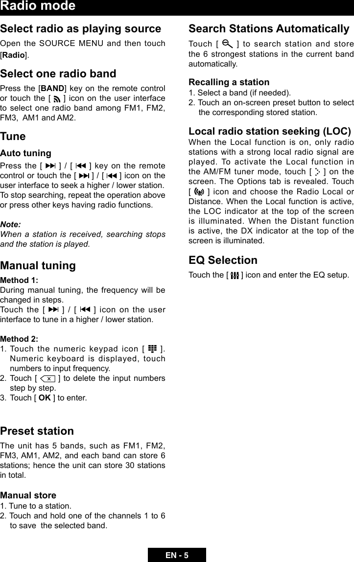 EN - 5Radio modeSelect radio as playing sourceOpen the SOURCE MENU and then touch [Radio].Select one radio bandPress the [BAND] key on the remote control or touch the [   ] icon on the user interface to  select  one radio  band  among FM1, FM2, FM3,  AM1 and AM2.TuneAuto tuningPress the [   ] / [   ] key on the remote control or touch the [   ] / [   ] icon on the user interface to seek a higher / lower station.To stop searching, repeat the operation above or press other keys having radio functions.Note:When a station is received, searching stops and the station is played.Manual tuningMethod 1:During manual tuning, the frequency will be changed in steps.Touch the [   ] / [   ] icon on the user interface to tune in a higher / lower station.Method 2:1. Touch the numeric keypad icon [   ]. Numeric keyboard is displayed, touch numbers to input frequency.2.  Touch [   ] to delete the input numbers step by step.3.  Touch [ OK ] to enter.Preset stationThe unit has 5 bands, such as FM1, FM2, FM3, AM1, AM2, and each band can store 6 stations; hence the unit can store 30 stations in total.Manual store1. Tune to a station.2. Touch and hold one of the channels 1 to 6 to save  the selected band.Search Stations AutomaticallyTouch [   ] to search station and store the 6 strongest stations in the current band automatically.Recalling a station1. Select a band (if needed).2. Touch an on-screen preset button to select the corresponding stored station.Local radio station seeking (LOC)When the Local function is on, only radio stations with a strong local radio signal are played. To activate the Local function in the AM/FM tuner mode, touch [   ]  on  the  screen. The Options tab is revealed. Touch [   ] icon and choose the Radio Local or Distance. When the Local function is active, the LOC indicator at the top of the screen is illuminated. When the Distant function is active, the DX indicator at the top of the screen is illuminated.EQ SelectionTouch the [   ] icon and enter the EQ setup.