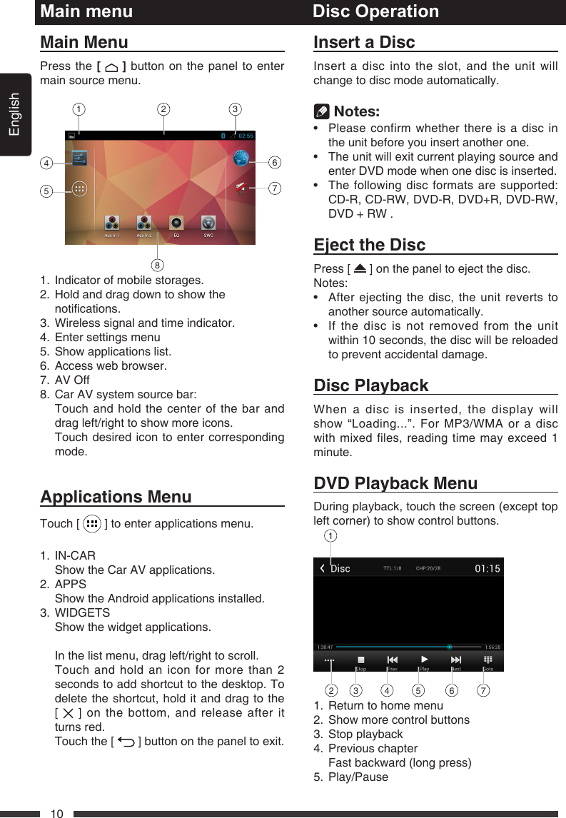 English10Main menuMainMenuPress the[  ] button on the panel to enter main source menu. 1467582 31.  Indicator of mobile storages.2.   Hold and drag down to show the notications.3.  Wireless signal and time indicator.4.  Enter settings menu5.  Show applications list.6.  Access web browser.7.  AV Off8.  Car AV system source bar:   Touch and hold the center of the bar and drag left/right to show more icons.    Touch desired icon to enter corresponding mode.ApplicationsMenuTouch [   ] to enter applications menu. 1. IN-CAR  Show the Car AV applications.2. APPS  Show the Android applications installed.3. WIDGETS  Show the widget applications.  In the list menu, drag left/right to scroll.   Touch and hold an icon for more than 2 seconds to add shortcut to the desktop. To delete the shortcut, hold it and drag to the  [   ] on the bottom, and release after it turns red.   Touch the [   ] button on the panel to exit.Disc OperationInsertaDiscInsert a disc into the slot, and the unit will change to disc mode automatically.  Notes:&bull; Pleaseconfirmwhetherthereisadiscinthe unit before you insert another one.&bull; Theunitwillexitcurrentplayingsourceandenter DVD mode when one disc is inserted.&bull; Thefollowingdiscformatsaresupported:CD-R, CD-RW, DVD-R, DVD+R, DVD-RW, DVD + RW .EjecttheDiscPress [   ] on the panel to eject the disc. Notes:&bull; Afterejectingthedisc,theunitrevertstoanother source automatically.&bull; Ifthediscisnotremovedfromtheunitwithin 10 seconds, the disc will be reloaded to prevent accidental damage.DiscPlaybackWhen a disc is inserted, the display will show &ldquo;Loading...&rdquo;. For MP3/WMA or a disc with mixed files, reading time may exceed 1 minute.DVDPlaybackMenuDuring playback, touch the screen (except top left corner) to show control buttons.12 3 4 5 6 71.  Return to home menu2.  Show more control buttons3.  Stop playback4.  Previous chapter  Fast backward (long press)5. Play/Pause