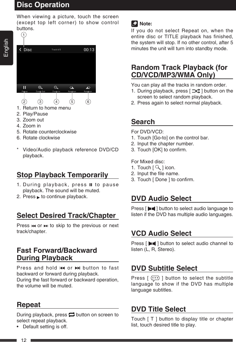 English12When viewing a picture, touch the screen (except top left corner) to show control buttons.12 3 4 5 61.  Return to home menu2. Play/Pause3. Zoomout4. Zoomin5.  Rotate counterclockwise6.  Rotate clockwise*   Video/Audio playback reference DVD/CD playback.StopPlaybackTemporarily1.  During playback, press   to pause playback. The sound will be muted.2.   Press   to continue playback. SelectDesiredTrack/ChapterPress   or   to skip to the previous or next track/chapter.FastForward/BackwardDuringPlaybackPress and hold   or   button to fast backward or forward during playback.During the fast forward or backward operation, the volume will be muted.RepeatDuring playback, press   button on screen to select repeat playback.&bull; Defaultsettingisoff.Disc Operation Note:If you do not select Repeat on, when the entire disc or TITLE playback has finished, the system will stop. If no other control, after 5 minutes the unit will turn into standby mode.RandomTrackPlayback(forCD/VCD/MP3/WMAOnly)You can play all the tracks in random order.1.   During playback, press [   ] button on the screen to select random playback. 2.   Press again to select normal playback.SearchFor DVD/VCD:1. Touch[Go-to]onthecontrolbar.2.  Input the chapter number.3. Touch[OK]toconrm.For Mixed disc:1.  Touch [   ] icon.2. Inputthelename.3. Touch[Done]toconrm.DVDAudioSelectPress [   ] button to select audio language to listen if the DVD has multiple audio languages.VCDAudioSelectPress [   ] button to select audio channel to listen (L, R, Stereo).DVDSubtitleSelectPress [   ] button to select the subtitle language to show if the DVD has multiple language subtitles.DVDTitleSelectTouch [ T ] button to display title or chapter list, touch desired title to play. 
