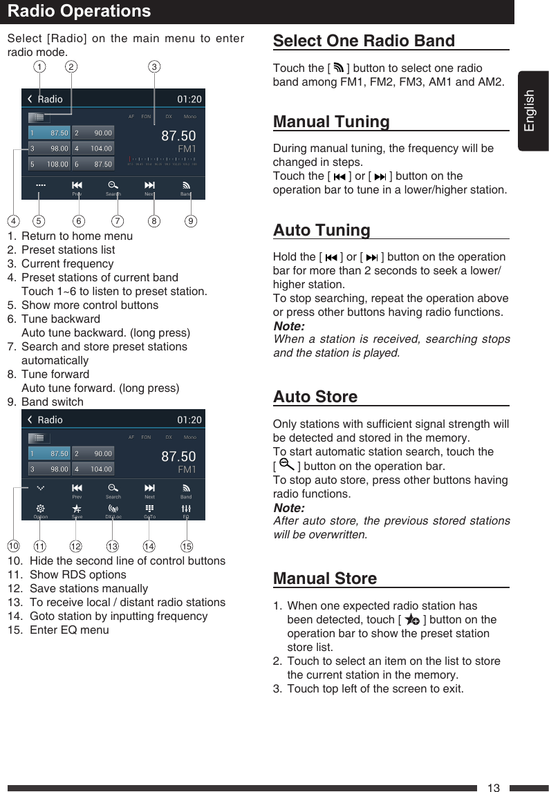 English13Radio OperationsSelect [Radio] on the main menu to enter radio mode.1 2 354 6 7 8 91.  Return to home menu2.  Preset stations list3.  Current frequency4.  Preset stations of current band  Touch 1~6 to listen to preset station.5.  Show more control buttons6.  Tune backward  Auto tune backward. (long press)7.   Search and store preset stations automatically8.  Tune forward  Auto tune forward. (long press)9.  Band switch10 11 12 13 14 1510.  Hide the second line of control buttons11.  Show RDS options12.  Save stations manually13.  To receive local / distant radio stations14. Gotostationbyinputtingfrequency15.  Enter EQ menuSelectOneRadioBandTouch the [   ] button to select one radio band among FM1, FM2, FM3, AM1 and AM2.ManualTuningDuring manual tuning, the frequency will be changed in steps.Touch the [   ] or [   ] button on the operation bar to tune in a lower/higher station.AutoTuningHold the [   ] or [   ] button on the operation bar for more than 2 seconds to seek a lower/higher station.To stop searching, repeat the operation above or press other buttons having radio functions.Note:Whenastationisreceived,searchingstopsandthestationisplayed.AutoStoreOnlystationswithsufcientsignalstrengthwillbe detected and stored in the memory.To start automatic station search, touch the  [   ] button on the operation bar.To stop auto store, press other buttons having radio functions.Note:Afterautostore,thepreviousstoredstationswillbeoverwritten.ManualStore1.   When one expected radio station has been detected, touch [   ] button on the operation bar to show the preset station store list.2.   Touch to select an item on the list to store the current station in the memory.3.  Touch top left of the screen to exit.