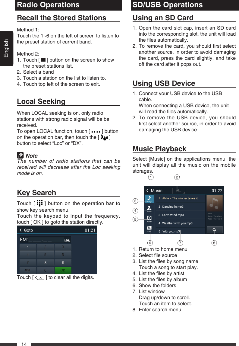 English14Radio OperationsRecalltheStoredStationsMethod 1:Touch the 1~6 on the left of screen to listen to the preset station of current band.Method 2:1.   Touch  [   ] button on the screen to show the preset stations list.2.  Select a band3.  Touch a station on the list to listen to.4.  Touch top left of the screen to exit.LocalSeekingWhen LOCAL seeking is on, only radio stations with strong radio signal will be be received.To open LOCAL function, touch [   ] button on the operation bar, then touch the [   ] button to select &ldquo;Loc&rdquo; or &ldquo;DX&rdquo;. NoteThenumberofradiostationsthatcanbereceivedwilldecreaseaftertheLocseekingmodeison.KeySearchTouch [   ] button on the operation bar to show key search menu.Touch the keypad to input the frequency, touch[OK]togotothestationdirectly.Touch [   ] to clear all the digits.SD/USB OperationsUsinganSDCard1.  Open the card slot cap, insert an SD card into the corresponding slot, the unit will load thelesautomatically.2. Toremovethecard,youshouldrstselectanother source, in order to avoid damaging the card, press the card slightly, and take off the card after it pops out.UsingUSBDevice1.   Connect your USB device to the USB cable.   When connecting a USB device, the unit willreadthelesautomatically.2.  To remove the USB device, you should rstselectanothersource,inordertoavoiddamaging the USB device.MusicPlaybackSelect [Music] on the applications menu, the unit will display all the music on the mobile storages. 1 263457 81.  Return to home menu2. Selectlesource3. Listthelesbysongname  Touch a song to start play.4. Listthelesbyartist5. Listthelesbyalbum6.  Show the folders7.  List window  Drag up/down to scroll.  Touch an item to select.8.  Enter search menu.