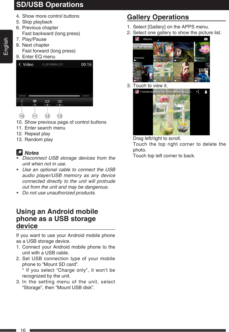 English16SD/USB Operations4.  Show more control buttons5.  Stop playback6.  Previous chapter  Fast backward (long press)7. Play/Pause8.  Next chapter  Fast forward (long press)9.  Enter EQ menu10 11 12 1310. Show previous page of control buttons11. Enter search menu12. Repeat play13. Random play Notes&bull; DisconnectUSBstoragedevicesfromtheunitwhennotinuse.&bull; UseanoptionalcabletoconnecttheUSBaudioplayer/USBmemoryasanydeviceconnecteddirectlytothe unitwillprotrudeoutfromtheunitandmaybedangerous.&bull; Donotuseunauthorizedproducts.UsinganAndroidmobilephoneasaUSBstoragedeviceIf you want to use your Android mobile phone as a USB storage device.1.  Connect your Android mobile phone to the unit with a USB cable.2.  Set USB connection type of your mobile phone to &ldquo;Mount SD card&rdquo;.   * If you select &ldquo;Charge only&rdquo;, it won&rsquo;t be recognized by the unit. 3.  In the setting menu of the unit, select &ldquo;Storage&rdquo;, then &ldquo;Mount USB disk&rdquo;. GalleryOperations1. Select[Gallery]ontheAPPSmenu.2.  Select one gallery to show the picture list.  3.  Touch to view it.    Drag left/right to scroll.   Touch the top right corner to delete the photo.  Touch top left corner to back.