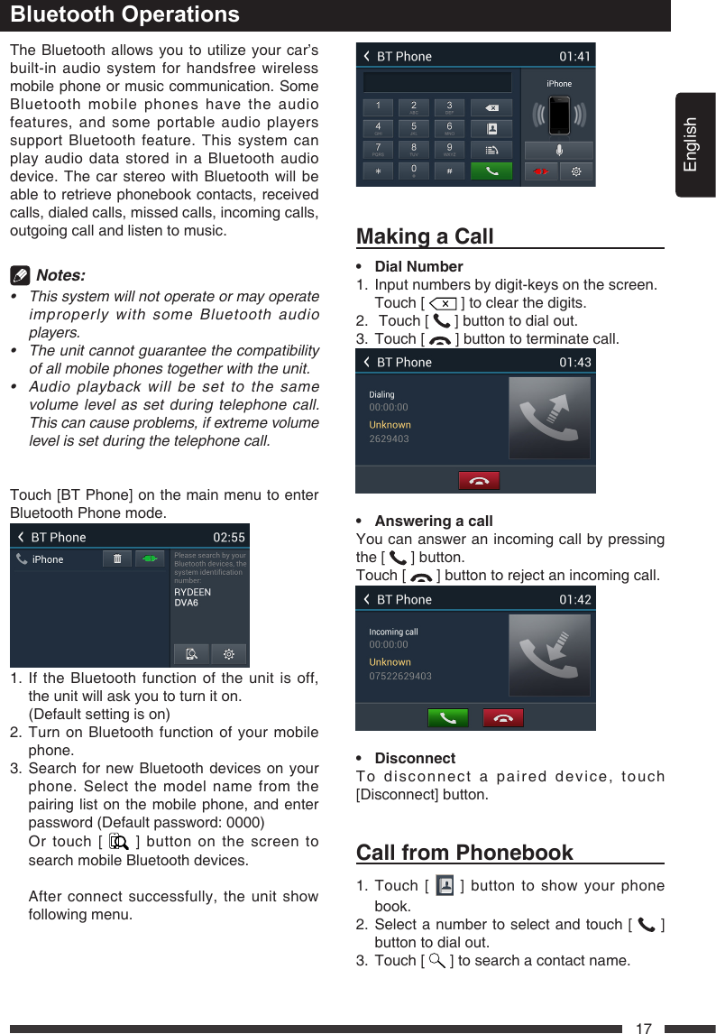 English17The Bluetooth allows you to utilize your car&rsquo;s built-in audio system for handsfree wireless mobile phone or music communication. Some Bluetooth mobile phones have the audio features, and some portable audio players support Bluetooth feature. This system can play audio data stored in a Bluetooth audio device. The car stereo with Bluetooth will be able to retrieve phonebook contacts, received calls, dialed calls, missed calls, incoming calls, outgoing call and listen to music. Notes:&bull; Thissystemwillnotoperateormayoperateimproperlywith someBluetoothaudioplayers.&bull; Theunitcannotguaranteethecompatibilityofallmobilephonestogetherwiththeunit.&bull; Audioplaybackwillbesettothesamevolumelevelassetduringtelephonecall.Thiscancauseproblems,ifextremevolumelevelissetduringthetelephonecall.Touch [BT Phone] on the main menu to enter Bluetooth Phone mode.1.  If the Bluetooth function of the unit is off, the unit will ask you to turn it on.  (Default setting is on)2.  Turn on Bluetooth function of your mobile phone.3.  Search for new Bluetooth devices on your phone. Select the model name from the pairing list on the mobile phone, and enter password (Default password: 0000)   Or touch [   ] button on the screen to search mobile Bluetooth devices.    After connect successfully, the unit show following menu.Bluetooth OperationsMakingaCall&bull; DialNumber1.   Input numbers by digit-keys on the screen.  Touch [   ] to clear the digits.2.   Touch [   ] button to dial out.3.  Touch [   ] button to terminate call.&bull; AnsweringacallYou can answer an incoming call by pressing the [   ] button.Touch [   ] button to reject an incoming call.&bull; DisconnectTo disconnect a paired device, touch [Disconnect] button.CallfromPhonebook1.   Touch  [   ] button to show your phone book.2.  Select a number to select and touch [   ] button to dial out.3.  Touch [   ] to search a contact name.