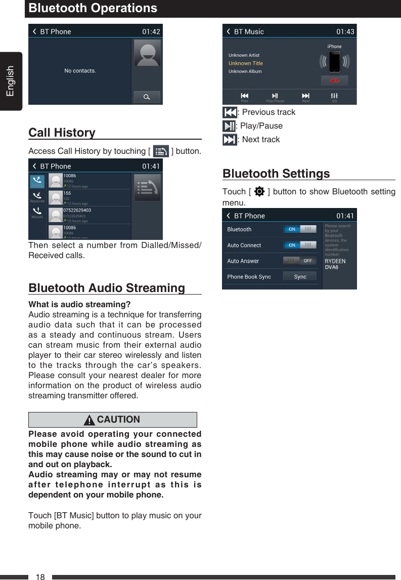 English18Bluetooth OperationsCallHistoryAccess Call History by touching [   ] button.Then select a number from Dialled/Missed/Received calls.BluetoothAudioStreamingWhatisaudiostreaming?Audio streaming is a technique for transferring audio data such that it can be processed as a steady and continuous stream. Users can stream music from their external audio player to their car stereo wirelessly and listen to the tracks through the car&rsquo;s speakers. Please consult your nearest dealer for more information on the product of wireless audio streaming transmitter offered.CAUTIONPleaseavoidoperatingyourconnectedmobilephonewhileaudiostreamingasthismaycausenoiseorthesoundtocutinandoutonplayback.Audiostreamingmayormay notresumeaftertelephoneinterruptasthisisdependentonyourmobilephone.Touch [BT Music] button to play music on your mobile phone.: Previous track: Play/Pause: Next trackBluetoothSettingsTouch [   ] button to show Bluetooth setting menu.