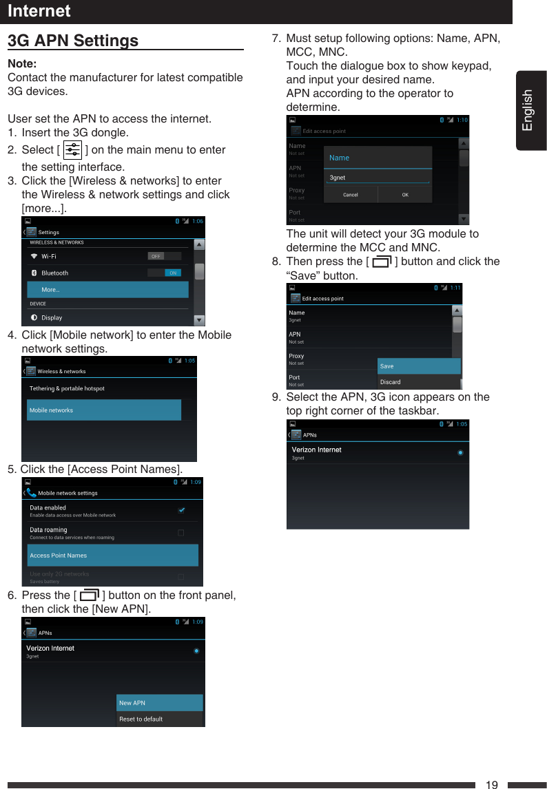 English193GAPNSettingsNote:Contact the manufacturer for latest compatible 3Gdevices.User set the APN to access the internet.1. Insertthe3Gdongle.2.   Select  [   ] on the main menu to enter the setting interface.3.   Click the [Wireless &amp; networks] to enter the Wireless &amp; network settings and click [more...].  4.   Click [Mobile network] to enter the Mobile network settings. 5. Click the [Access Point Names].  6.   Press the [   ] button on the front panel, then click the [New APN]. Internet7.   Must setup following options: Name, APN, MCC, MNC.   Touch the dialogue box to show keypad, and input your desired name.   APN according to the operator to determine.  Theunitwilldetectyour3Gmoduletodetermine the MCC and MNC.8.   Then press the [   ] button and click the &ldquo;Save&rdquo; button. 9. SelecttheAPN,3Giconappearsonthetop right corner of the taskbar. 
