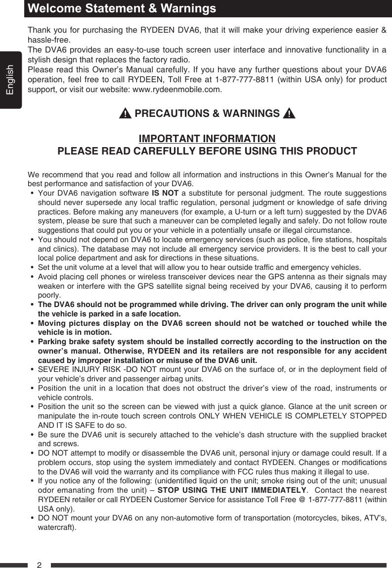 English2Welcome Statement &amp; WarningsThank you for purchasing the RYDEEN DVA6, that it will make your driving experience easier &amp; hassle-free. The DVA6 provides an easy-to-use touch screen user interface and innovative functionality in a stylish design that replaces the factory radio. Please read this Owner&rsquo;s Manual carefully. If you have any further questions about your DVA6  operation, feel free to call RYDEEN, Toll Free at 1-877-777-8811 (within USA only) for product support, or visit our website: www.rydeenmobile.com.  PRECAUTIONS &amp; WARNINGS IMPORTANT INFORMATIONPLEASE READ CAREFULLY BEFORE USING THIS PRODUCTWe recommend that you read and follow all information and instructions in this Owner&rsquo;s Manual for the best performance and satisfaction of your DVA6. &bull; YourDVA6navigationsoftwareIS NOT a substitute for personal judgment. The route suggestions shouldneversupersedeanylocaltrafcregulation,personaljudgmentorknowledgeofsafedrivingpractices. Before making any maneuvers (for example, a U-turn or a left turn) suggested by the DVA6 system, please be sure that such a maneuver can be completed legally and safely. Do not follow route suggestions that could put you or your vehicle in a potentially unsafe or illegal circumstance.&bull; YoushouldnotdependonDVA6tolocateemergencyservices(suchaspolice,restations,hospitalsand clinics). The database may not include all emergency service providers. It is the best to call your local police department and ask for directions in these situations.&bull; Settheunitvolumeatalevelthatwillallowyoutohearoutsidetrafcandemergencyvehicles.&bull; AvoidplacingcellphonesorwirelesstransceiverdevicesneartheGPSantennaastheirsignalsmayweakenorinterferewiththeGPSsatellitesignalbeingreceivedbyyourDVA6,causingittoperformpoorly.   &bull; TheDVA6shouldnotbeprogrammedwhiledriving.Thedrivercanonlyprogramtheunitwhilethevehicleisparkedinasafelocation.&bull; MovingpicturesdisplayontheDVA6screenshouldnotbewatchedortouchedwhilethevehicleisinmotion. &bull; Parking brakesafety systemshould beinstalled correctlyaccording tothe instructionon theowner&rsquo;smanual.Otherwise,RYDEENanditsretailersarenotresponsibleforanyaccidentcausedbyimproperinstallationormisuseoftheDVA6unit.&bull; SEVEREINJURYRISK-DONOTmountyourDVA6onthesurfaceof,orinthedeploymenteldofyour vehicle&rsquo;s driver and passenger airbag units. &bull; Positiontheunitinalocationthat doesnotobstructthedriver&rsquo;sviewoftheroad,instrumentsorvehicle controls.&bull; Positiontheunitsothescreencanbeviewedwithjustaquickglance.Glanceattheunitscreenormanipulate the in-route touch screen controls ONLY WHEN VEHICLE IS COMPLETELY STOPPED AND IT IS SAFE to do so. &bull; BesuretheDVA6unitissecurelyattachedtothevehicle&rsquo;sdashstructurewiththesuppliedbracketand screws. &bull; DONOTattempttomodifyordisassembletheDVA6unit,personalinjuryordamagecouldresult.Ifaproblemoccurs,stopusingthesystemimmediatelyandcontactRYDEEN.Changesormodicationsto the DVA6 will void the warranty and its compliance with FCC rules thus making it illegal to use. &bull; Ifyounoticeanyofthefollowing:(unidentiedliquidontheunit;smokerisingoutoftheunit;unusualodor emanating from the unit) &ndash; STOP USING THE UNIT IMMEDIATELY.  Contact the nearest RYDEEN retailer or call RYDEEN Customer Service for assistance Toll Free @ 1-877-777-8811 (within USA only). &bull; DONOTmountyourDVA6onanynon-automotiveformoftransportation(motorcycles,bikes,ATV&rsquo;s,watercraft). 
