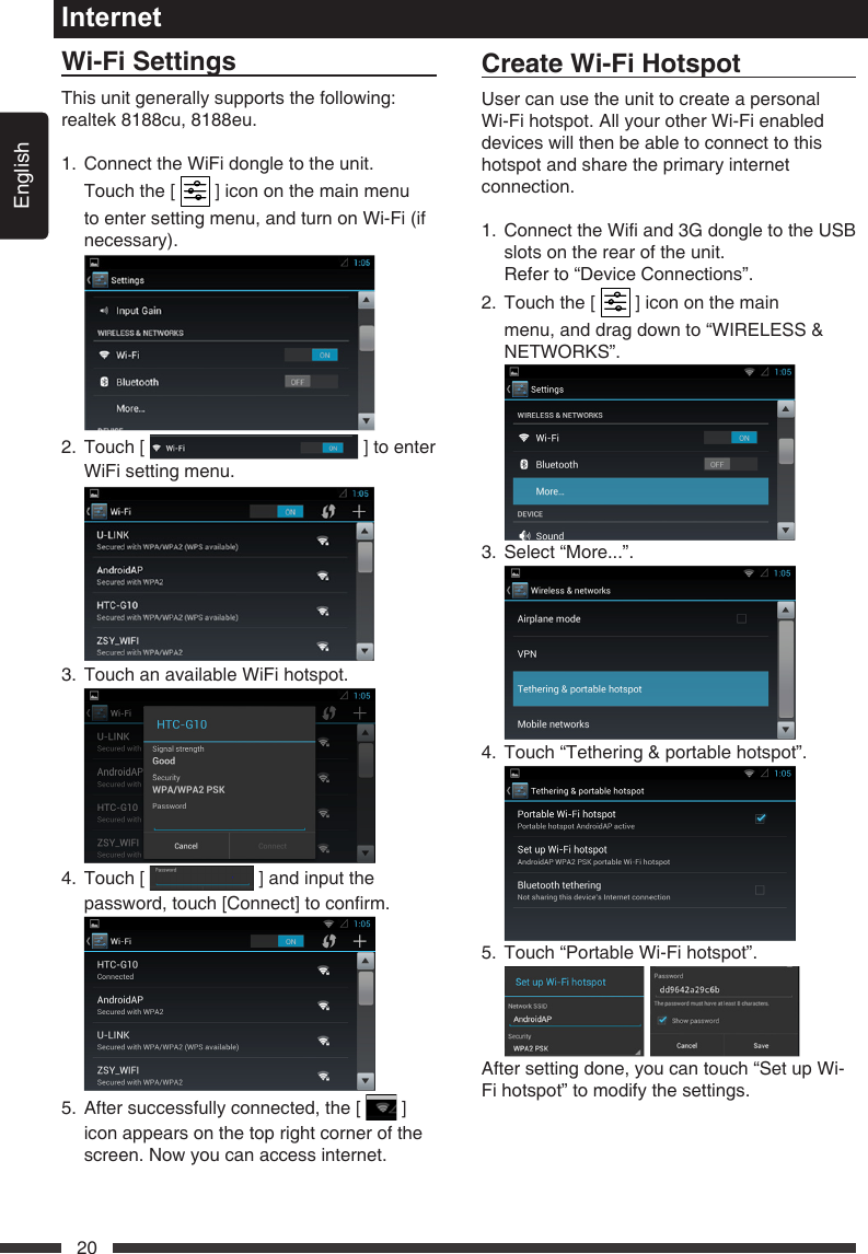 English20InternetWi-FiSettingsThis unit generally supports the following: realtek 8188cu, 8188eu.1.   Connect the WiFi dongle to the unit. Touch the [   ] icon on the main menu to enter setting menu, and turn on Wi-Fi (if necessary). 2.   Touch  [   ] to enter WiFi setting menu. 3.  Touch an available WiFi hotspot. 4.   Touch  [   ] and input the password,touch[Connect]toconrm. 5.   After successfully connected, the [   ] icon appears on the top right corner of the screen. Now you can access internet.CreateWi-FiHotspotUser can use the unit to create a personal Wi-Fi hotspot. All your other Wi-Fi enabled devices will then be able to connect to this hotspot and share the primary internet connection.1. ConnecttheWiand3GdongletotheUSBslots on the rear of the unit.  Refer to &ldquo;Device Connections&rdquo;.2.   Touch the [   ] icon on the main menu, and drag down to &ldquo;WIRELESS &amp; NETWORKS&rdquo;. 3.  Select &ldquo;More...&rdquo;. 4.  Touch &ldquo;Tethering &amp; portable hotspot&rdquo;. 5.  Touch &ldquo;Portable Wi-Fi hotspot&rdquo;.  After setting done, you can touch &ldquo;Set up Wi-Fi hotspot&rdquo; to modify the settings.
